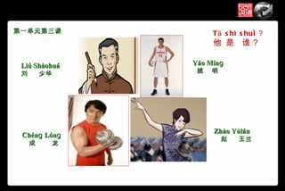 第一单元第三课             T ā s hì s huí ？
                    他 是 谁？

 Liú Shàohuá   Yáo Mínɡ
 刘       少华     姚   明




                    Zhào Yùlán
 Chénɡ Lónɡ
                        赵   玉兰
     成    龙
 