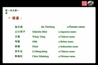 第一单元第一
课

    词语：

     金太成            Jīn Tàichénɡ          a Korean name

     山口和子   Shānkǒu Hézǐ           a Japanese name

     王杨     Wánɡ Yánɡ              a Chinese name

     玛丽     Mǎlì                   a Briton name

     菲雅     Fēiyǎ                  a Indonesian name

     李冬生    Lǐ Dōnɡ shēnɡ          a Chinese name

     陈晓红    Chén Xiǎohónɡ          a Chinese name
 