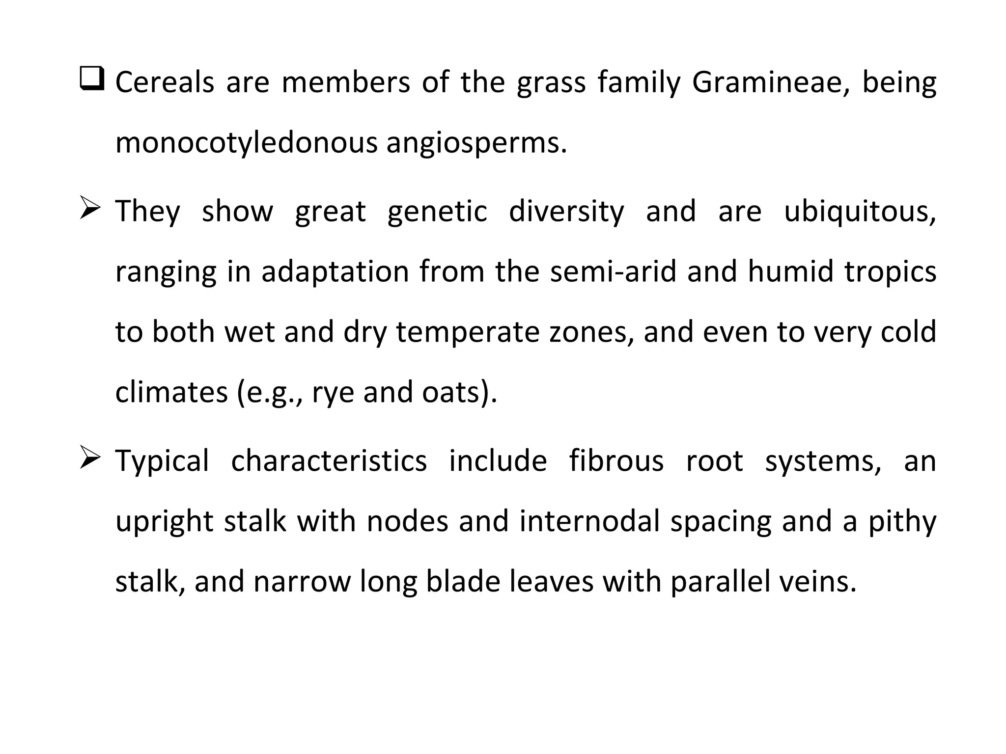  Cereals are members of the grass family Gramineae, being
  monocotyledonous angiosperms.
 They show great genetic diversity and are ubiquitous,
  ranging in adaptation from the semi-arid and humid tropics
  to both wet and dry temperate zones, and even to very cold
  climates (e.g., rye and oats).
 Typical characteristics include fibrous root systems, an
  upright stalk with nodes and internodal spacing and a pithy
  stalk, and narrow long blade leaves with parallel veins.
 
