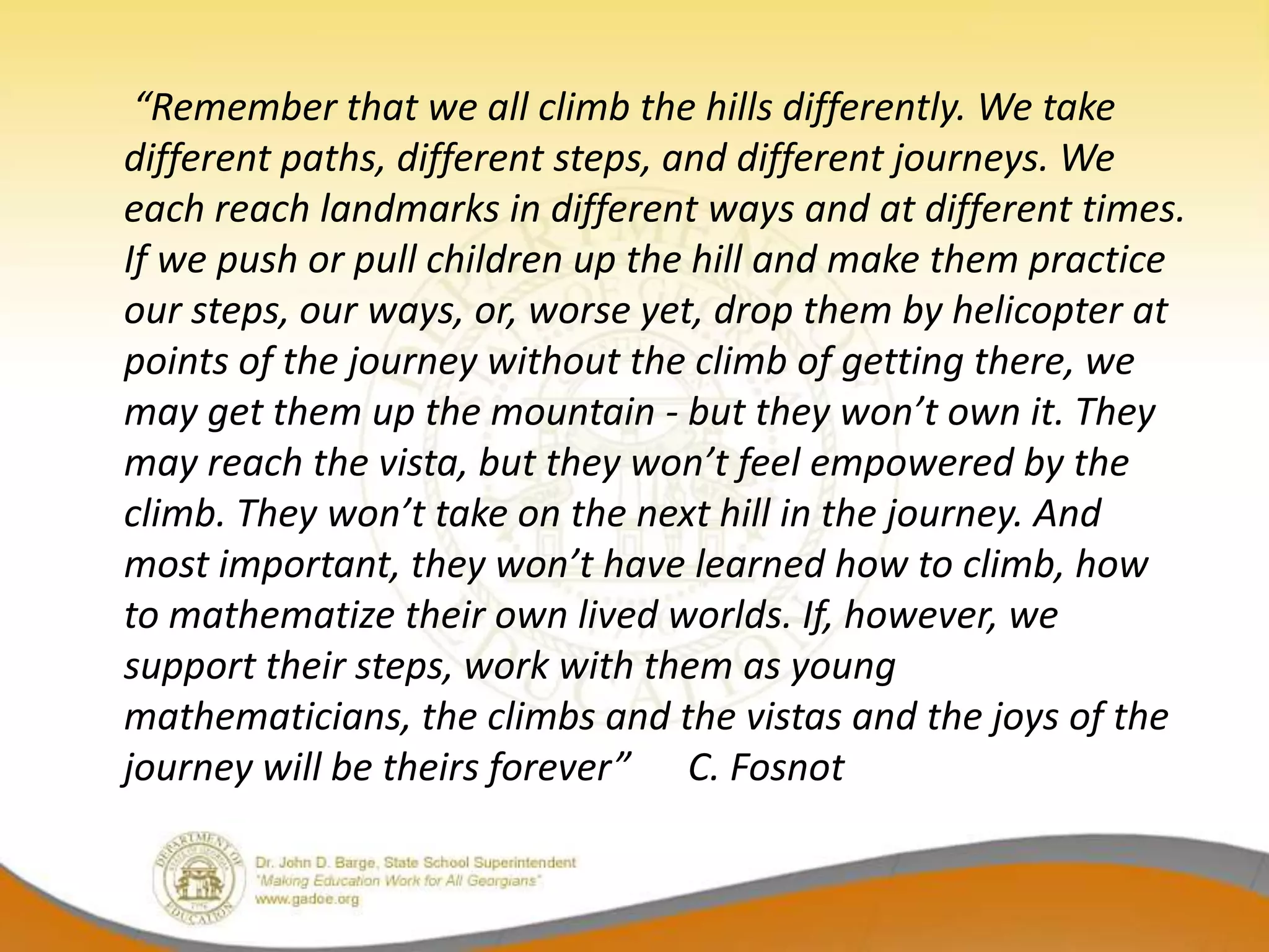 “Remember that we all climb the hills differently. We take
different paths, different steps, and different journeys. We
each reach landmarks in different ways and at different times.
If we push or pull children up the hill and make them practice
our steps, our ways, or, worse yet, drop them by helicopter at
points of the journey without the climb of getting there, we
may get them up the mountain - but they won’t own it. They
may reach the vista, but they won’t feel empowered by the
climb. They won’t take on the next hill in the journey. And
most important, they won’t have learned how to climb, how
to mathematize their own lived worlds. If, however, we
support their steps, work with them as young
mathematicians, the climbs and the vistas and the joys of the
journey will be theirs forever” C. Fosnot
 