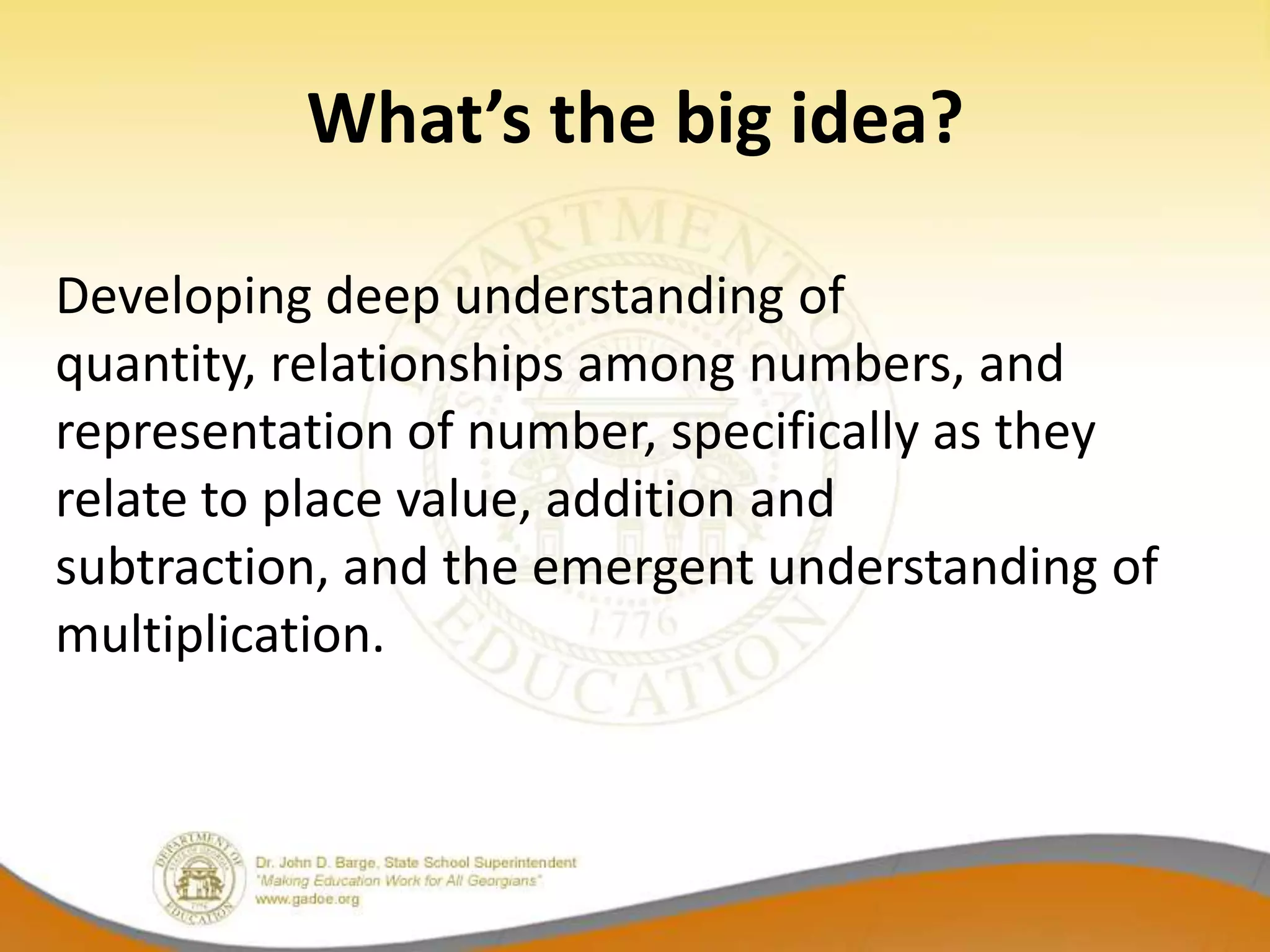 What’s the big idea?

Developing deep understanding of
quantity, relationships among numbers, and
representation of number, specifically as they
relate to place value, addition and
subtraction, and the emergent understanding of
multiplication.
 