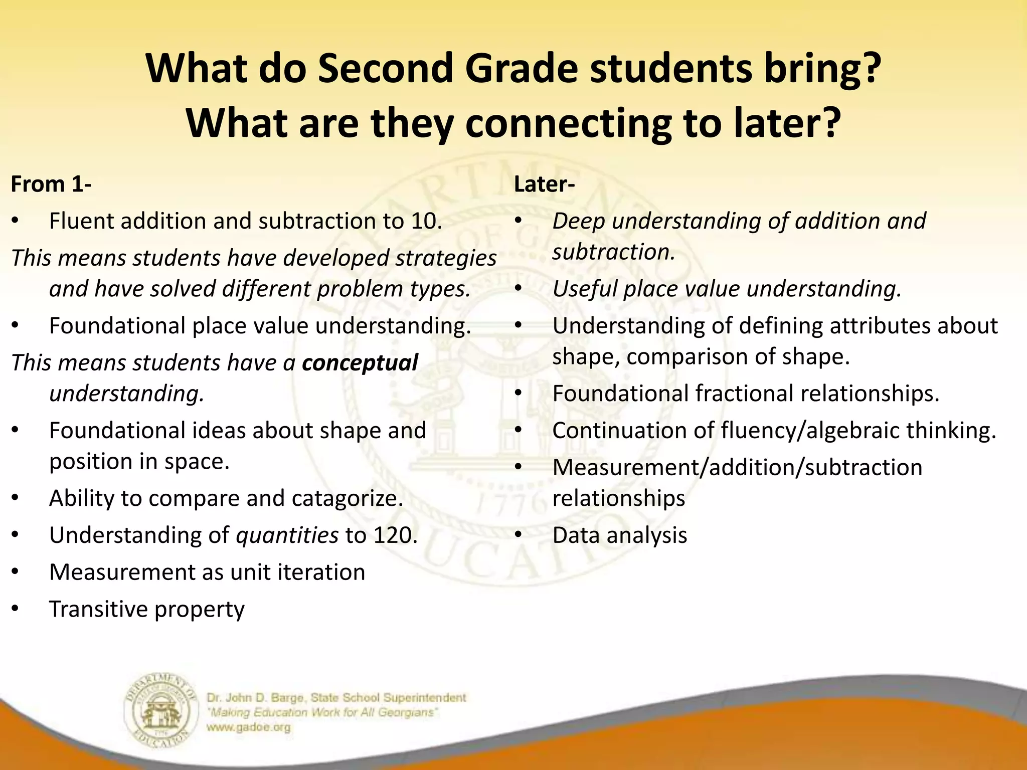 What do Second Grade students bring?
             What are they connecting to later?
From 1-                                         Later-
• Fluent addition and subtraction to 10.        • Deep understanding of addition and
This means students have developed strategies       subtraction.
    and have solved different problem types.    • Useful place value understanding.
• Foundational place value understanding.       • Understanding of defining attributes about
This means students have a conceptual               shape, comparison of shape.
    understanding.                              • Foundational fractional relationships.
• Foundational ideas about shape and            • Continuation of fluency/algebraic thinking.
    position in space.                          • Measurement/addition/subtraction
• Ability to compare and catagorize.                relationships
• Understanding of quantities to 120.           • Data analysis
• Measurement as unit iteration
• Transitive property
 