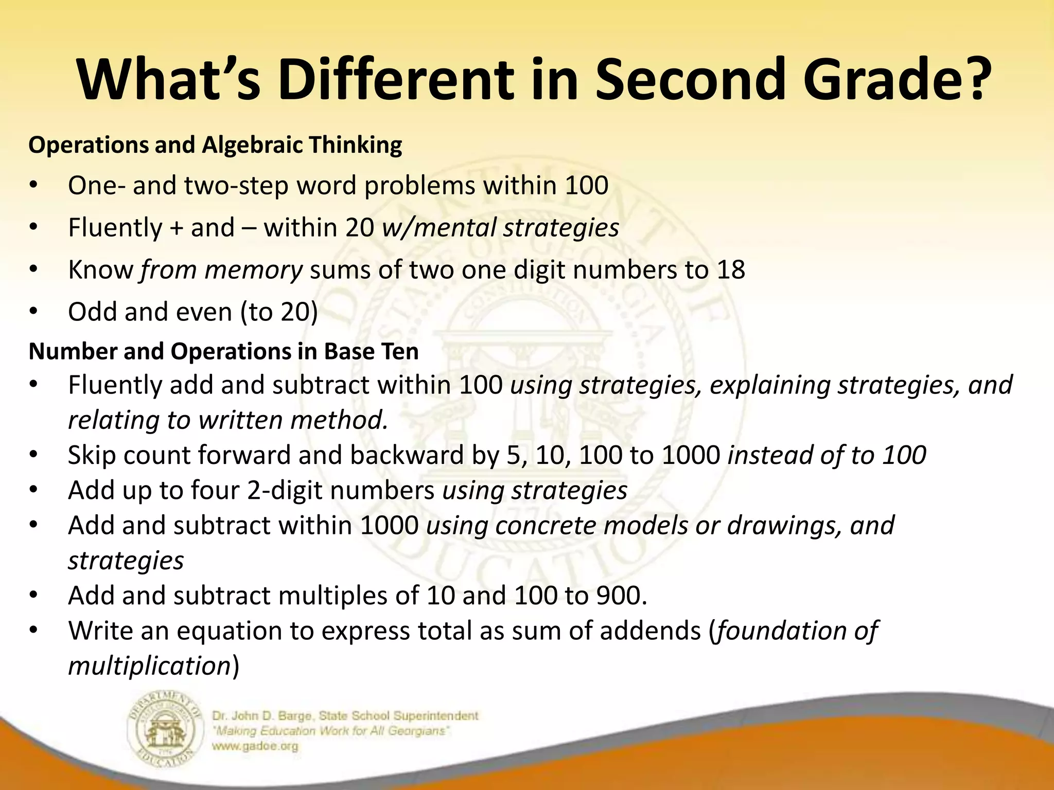 What’s Different in Second Grade?
Operations and Algebraic Thinking
•   One- and two-step word problems within 100
•   Fluently + and – within 20 w/mental strategies
•   Know from memory sums of two one digit numbers to 18
•   Odd and even (to 20)
Number and Operations in Base Ten
• Fluently add and subtract within 100 using strategies, explaining strategies, and
  relating to written method.
• Skip count forward and backward by 5, 10, 100 to 1000 instead of to 100
• Add up to four 2-digit numbers using strategies
• Add and subtract within 1000 using concrete models or drawings, and
  strategies
• Add and subtract multiples of 10 and 100 to 900.
• Write an equation to express total as sum of addends (foundation of
  multiplication)
 