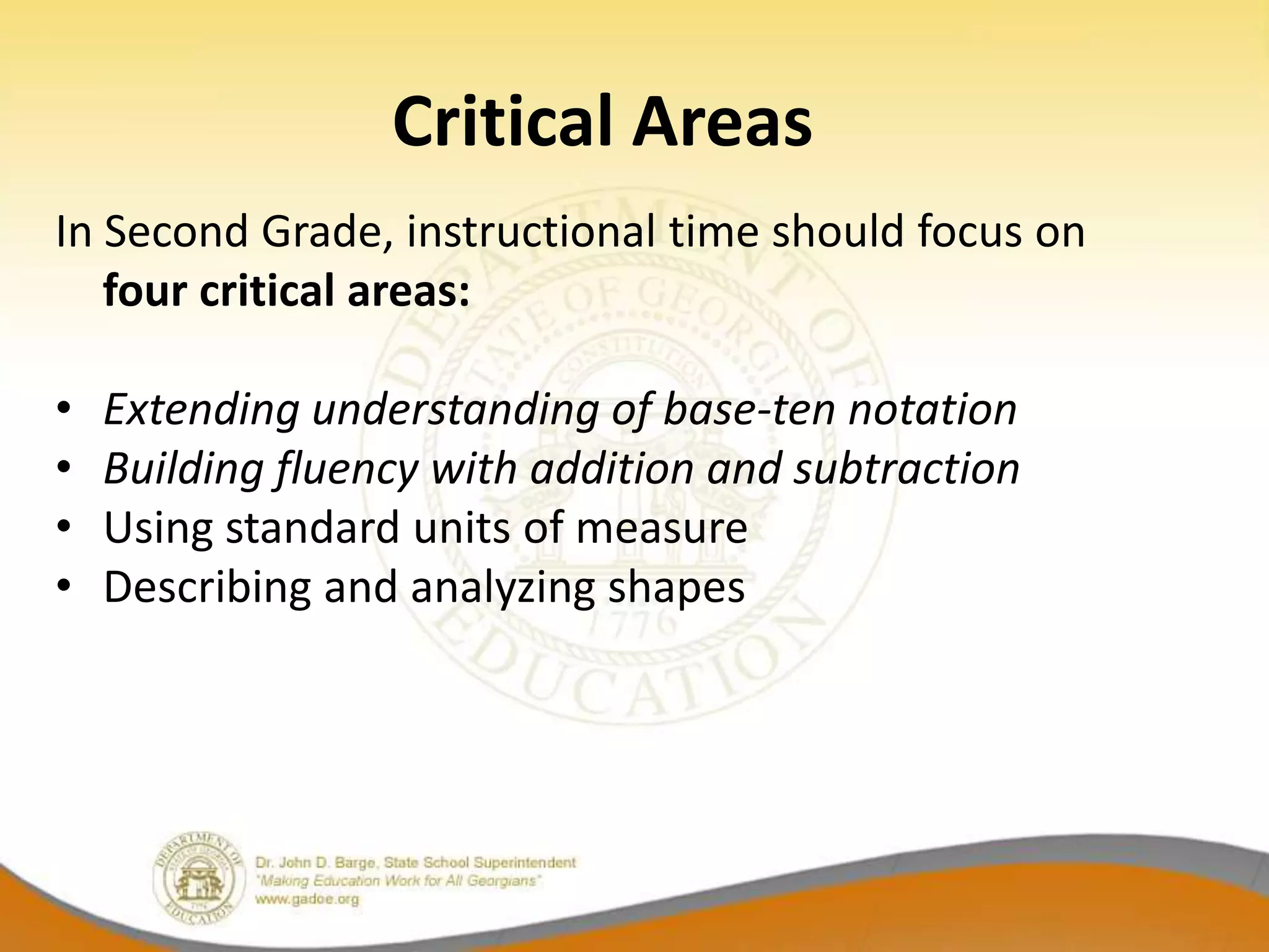 Critical Areas
In Second Grade, instructional time should focus on
   four critical areas:

•   Extending understanding of base-ten notation
•   Building fluency with addition and subtraction
•   Using standard units of measure
•   Describing and analyzing shapes
 