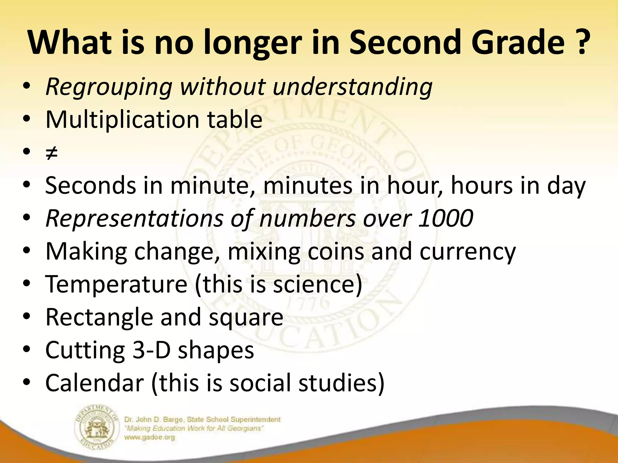 What is no longer in Second Grade ?
•   Regrouping without understanding
•   Multiplication table
•   ≠
•   Seconds in minute, minutes in hour, hours in day
•   Representations of numbers over 1000
•   Making change, mixing coins and currency
•   Temperature (this is science)
•   Rectangle and square
•   Cutting 3-D shapes
•   Calendar (this is social studies)
 