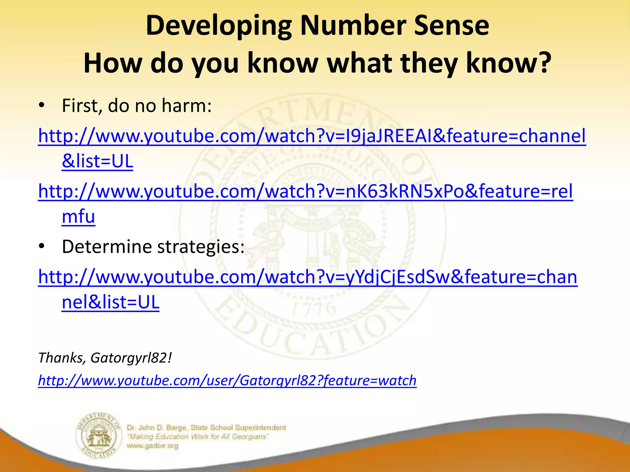 Developing Number Sense
      How do you know what they know?
• First, do no harm:
http://www.youtube.com/watch?v=I9jaJREEAI&feature=channel
   &list=UL
http://www.youtube.com/watch?v=nK63kRN5xPo&feature=rel
   mfu
• Determine strategies:
http://www.youtube.com/watch?v=yYdjCjEsdSw&feature=chan
   nel&list=UL

Thanks, Gatorgyrl82!
http://www.youtube.com/user/Gatorgyrl82?feature=watch
 