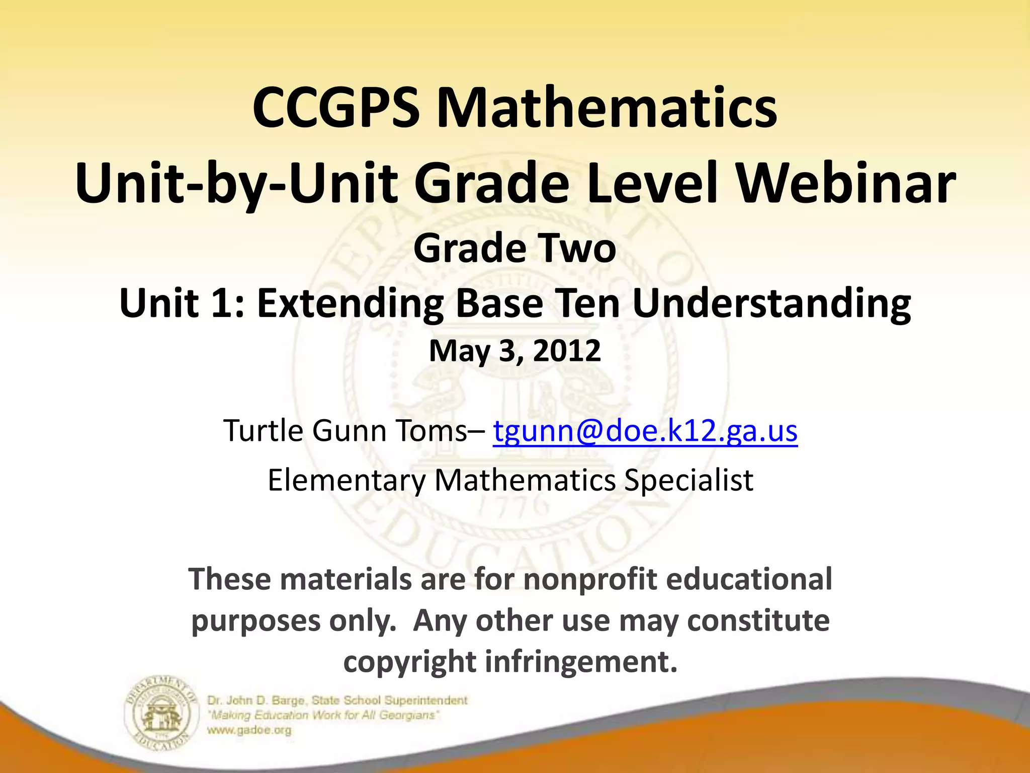 CCGPS Mathematics
Unit-by-Unit Grade Level Webinar
                 Grade Two
 Unit 1: Extending Base Ten Understanding
                    May 3, 2012

      Turtle Gunn Toms– tgunn@doe.k12.ga.us
         Elementary Mathematics Specialist

    These materials are for nonprofit educational
    purposes only. Any other use may constitute
              copyright infringement.
 