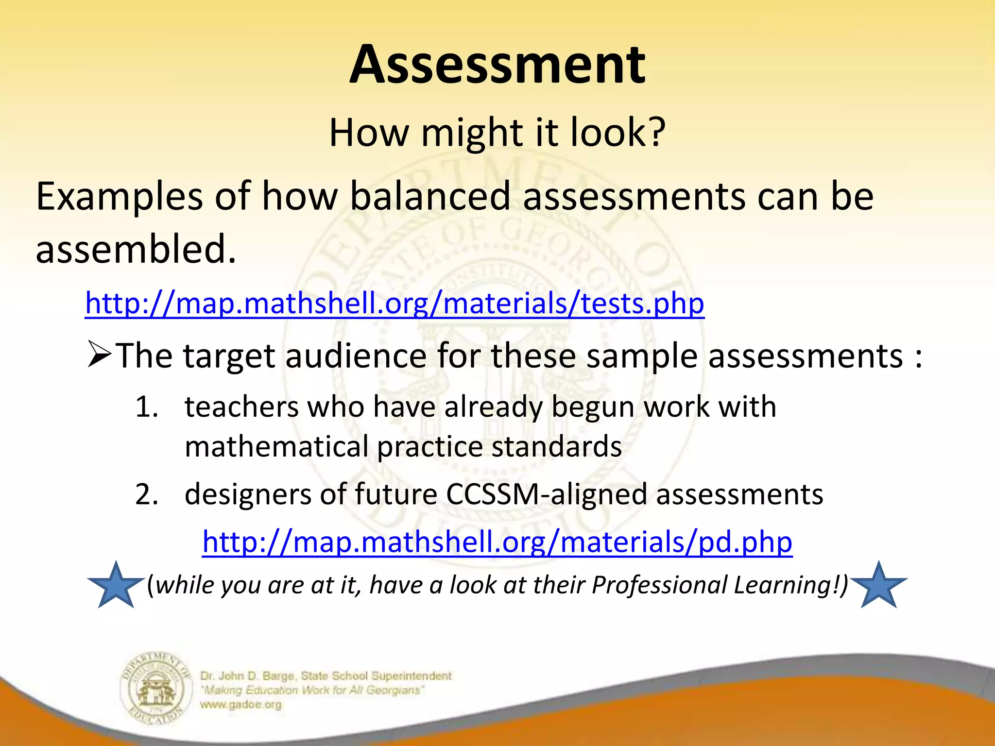 Assessment
               How might it look?
Examples of how balanced assessments can be
assembled.
  http://map.mathshell.org/materials/tests.php
  The target audience for these sample assessments :
     1. teachers who have already begun work with
        mathematical practice standards
     2. designers of future CCSSM-aligned assessments
         http://map.mathshell.org/materials/pd.php
      (while you are at it, have a look at their Professional Learning!)
 