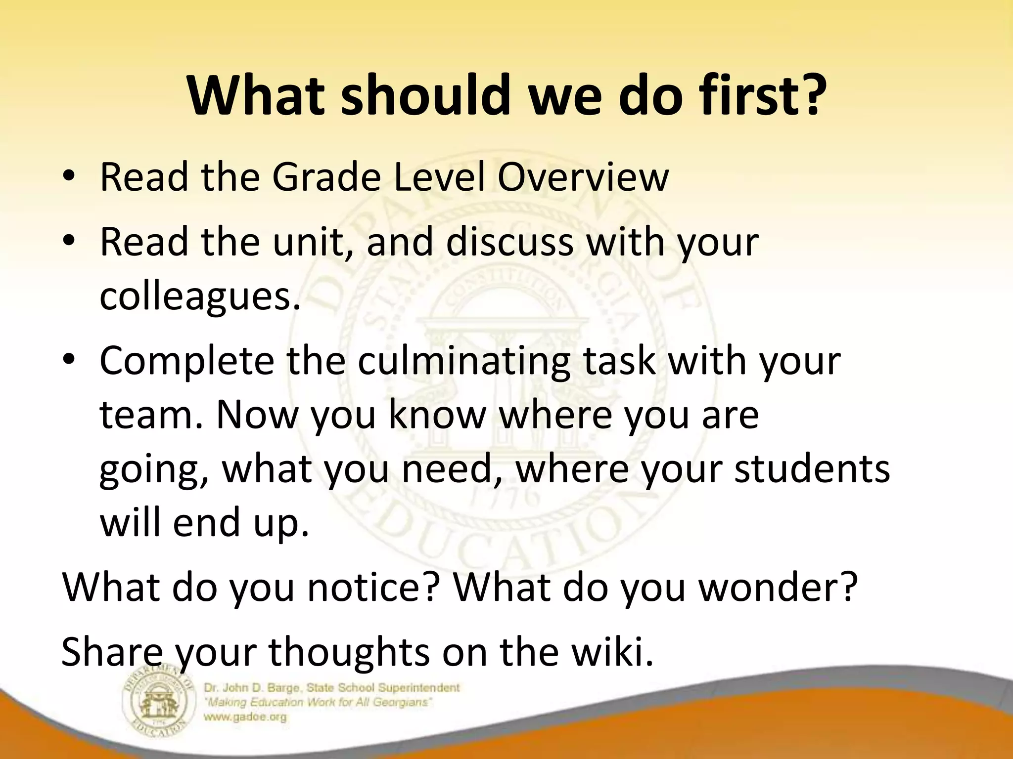 What should we do first?
• Read the Grade Level Overview
• Read the unit, and discuss with your
  colleagues.
• Complete the culminating task with your
  team. Now you know where you are
  going, what you need, where your students
  will end up.
What do you notice? What do you wonder?
Share your thoughts on the wiki.
 