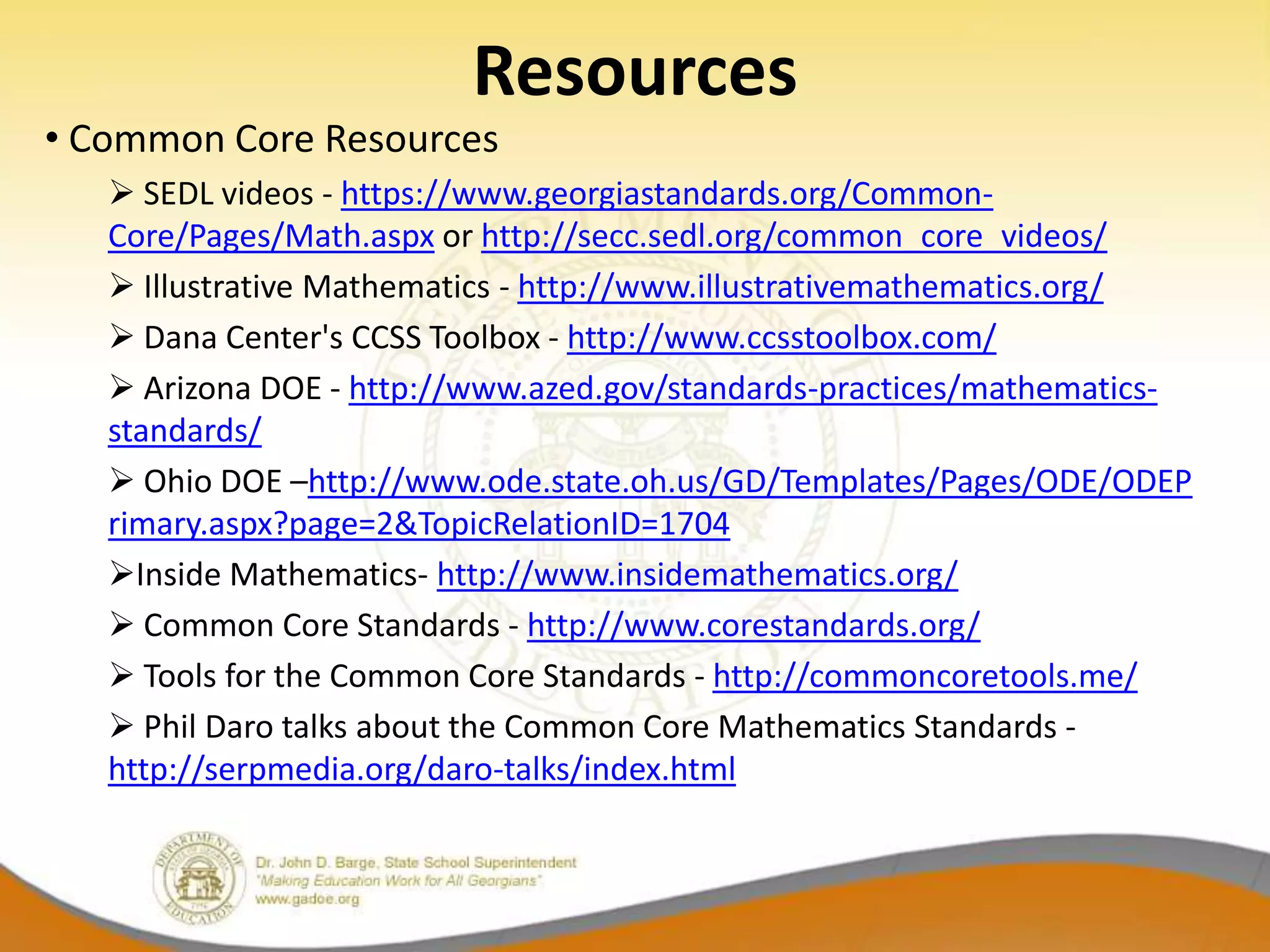 Resources
• Common Core Resources
    SEDL videos - https://www.georgiastandards.org/Common-
   Core/Pages/Math.aspx or http://secc.sedl.org/common_core_videos/
    Illustrative Mathematics - http://www.illustrativemathematics.org/
    Dana Center's CCSS Toolbox - http://www.ccsstoolbox.com/
    Arizona DOE - http://www.azed.gov/standards-practices/mathematics-
   standards/
    Ohio DOE –http://www.ode.state.oh.us/GD/Templates/Pages/ODE/ODEP
   rimary.aspx?page=2&TopicRelationID=1704
   Inside Mathematics- http://www.insidemathematics.org/
    Common Core Standards - http://www.corestandards.org/
    Tools for the Common Core Standards - http://commoncoretools.me/
    Phil Daro talks about the Common Core Mathematics Standards -
   http://serpmedia.org/daro-talks/index.html
 