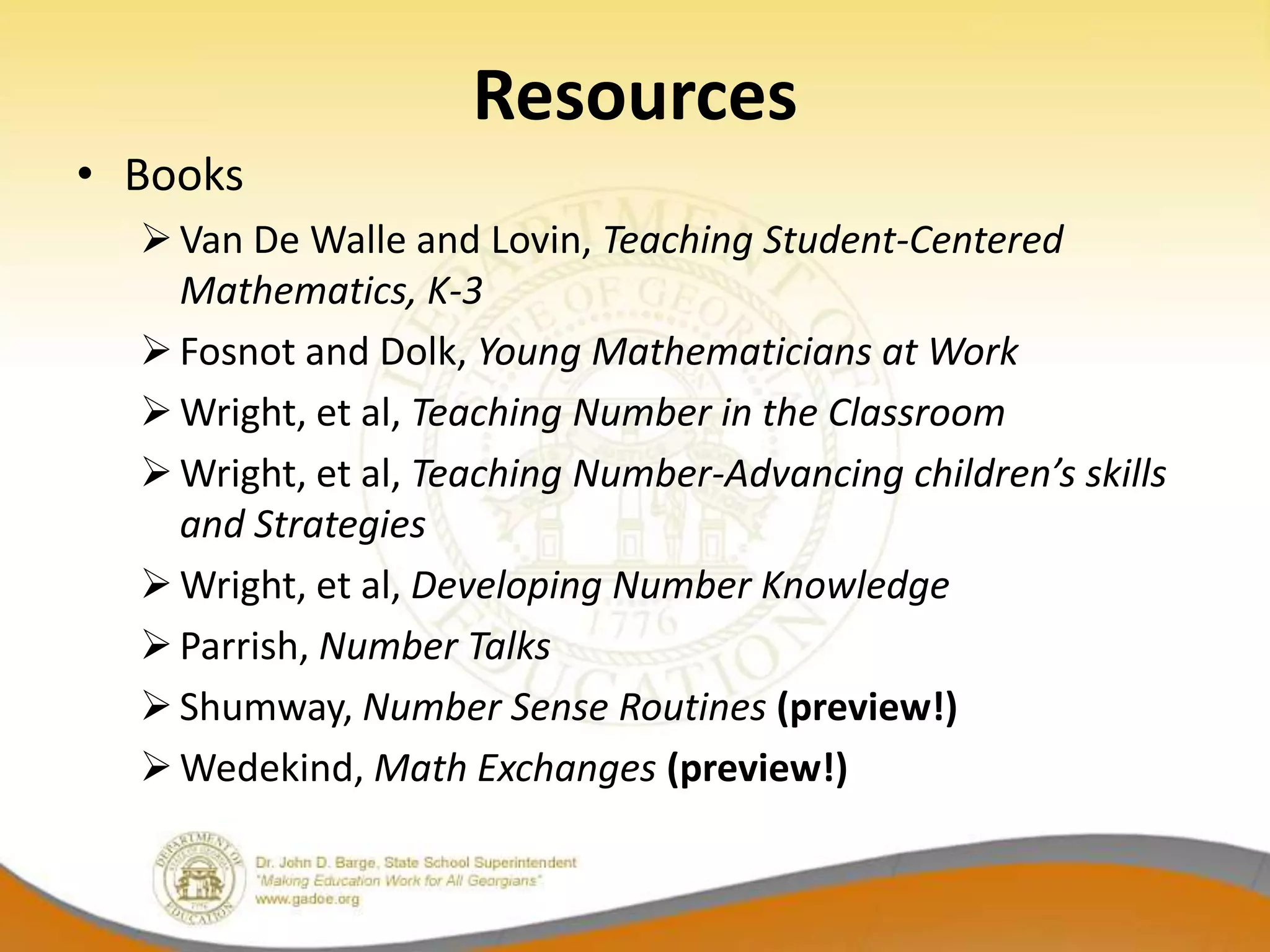 Resources
• Books
   Van De Walle and Lovin, Teaching Student-Centered
    Mathematics, K-3
   Fosnot and Dolk, Young Mathematicians at Work
   Wright, et al, Teaching Number in the Classroom
   Wright, et al, Teaching Number-Advancing children’s skills
    and Strategies
   Wright, et al, Developing Number Knowledge
   Parrish, Number Talks
   Shumway, Number Sense Routines (preview!)
   Wedekind, Math Exchanges (preview!)
 