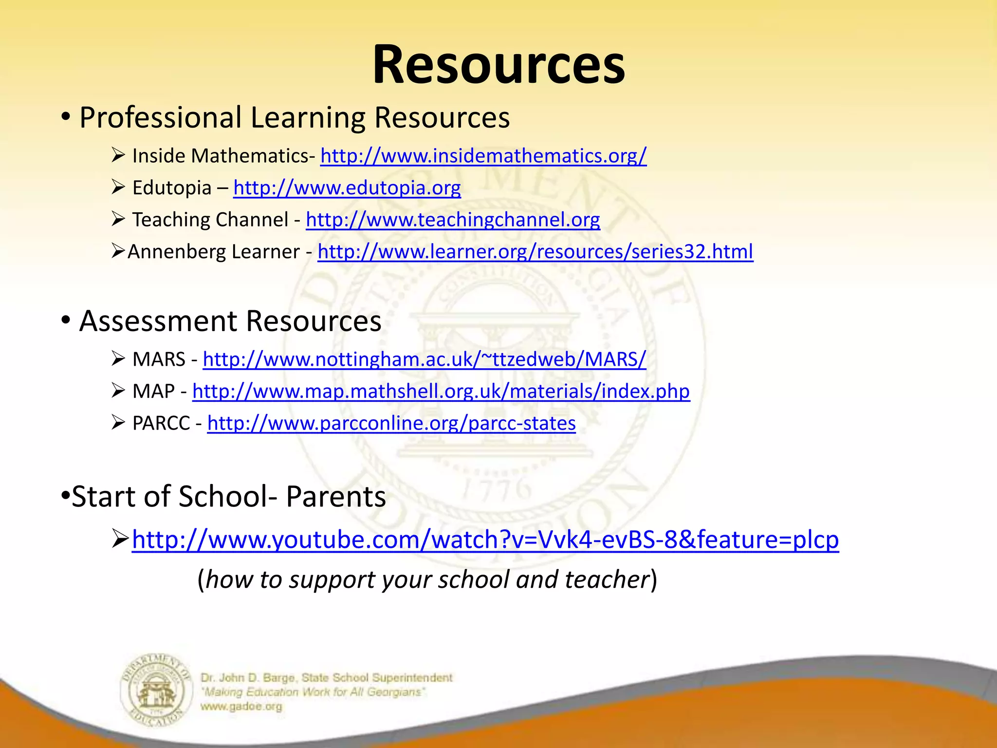 Resources
• Professional Learning Resources
    Inside Mathematics- http://www.insidemathematics.org/
    Edutopia – http://www.edutopia.org
    Teaching Channel - http://www.teachingchannel.org
   Annenberg Learner - http://www.learner.org/resources/series32.html


• Assessment Resources
    MARS - http://www.nottingham.ac.uk/~ttzedweb/MARS/
    MAP - http://www.map.mathshell.org.uk/materials/index.php
    PARCC - http://www.parcconline.org/parcc-states


•Start of School- Parents
   http://www.youtube.com/watch?v=Vvk4-evBS-8&feature=plcp
          (how to support your school and teacher)
 