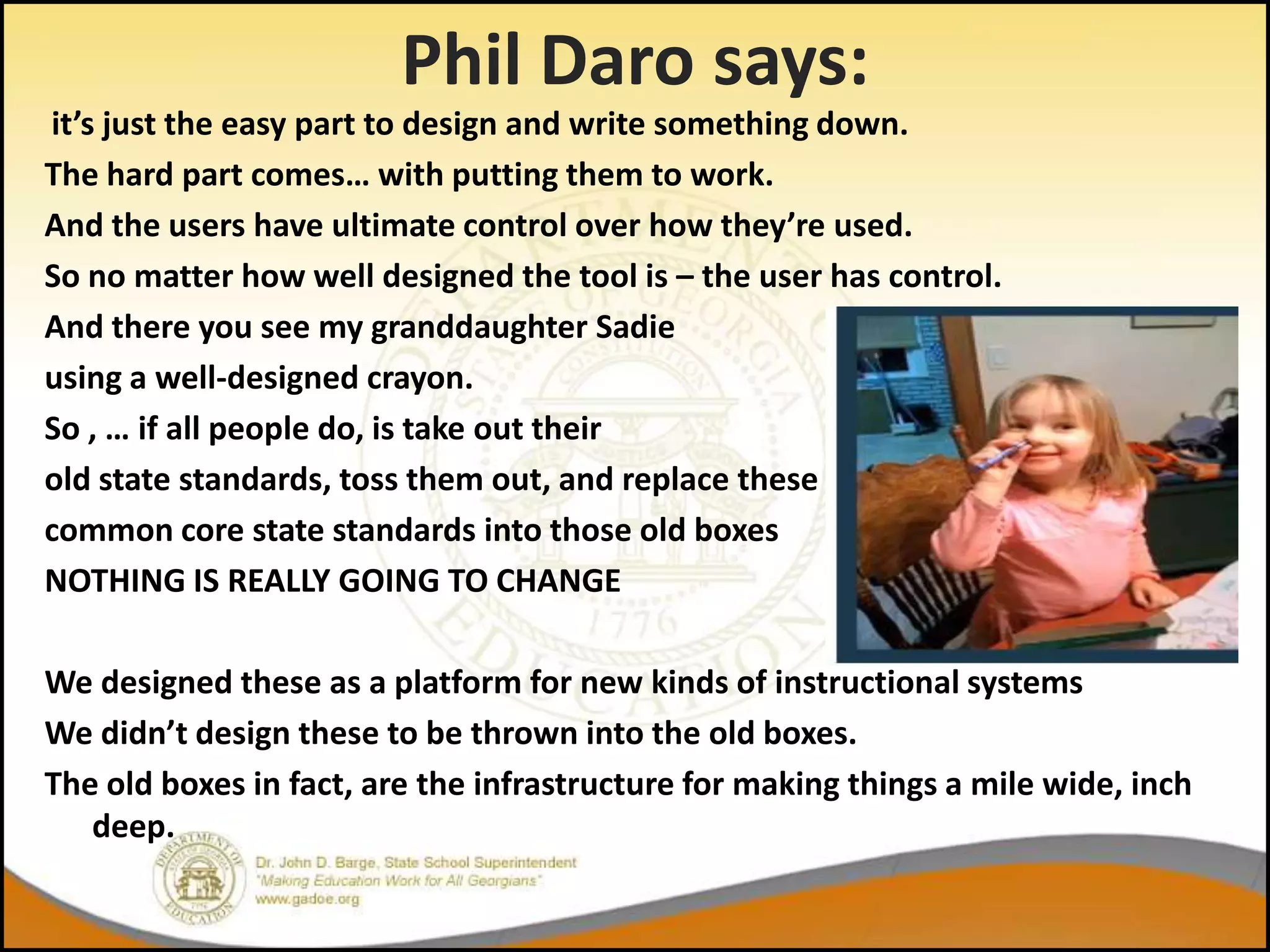 Phil Daro says:
it’s just the easy part to design and write something down.
The hard part comes… with putting them to work.
And the users have ultimate control over how they’re used.
So no matter how well designed the tool is – the user has control.
And there you see my granddaughter Sadie
using a well-designed crayon.
So , … if all people do, is take out their
old state standards, toss them out, and replace these
common core state standards into those old boxes
NOTHING IS REALLY GOING TO CHANGE

We designed these as a platform for new kinds of instructional systems
We didn’t design these to be thrown into the old boxes.
The old boxes in fact, are the infrastructure for making things a mile wide, inch
   deep.
 