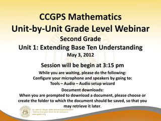 CCGPS Mathematics
Unit-by-Unit Grade Level Webinar
               Second Grade
 Unit 1: Extending Base Ten Understanding
                          May 3, 2012
             Session will be begin at 3:15 pm
             While you are waiting, please do the following:
         Configure your microphone and speakers by going to:
                   Tools – Audio – Audio setup wizard
                         Document downloads:
  When you are prompted to download a document, please choose or
 create the folder to which the document should be saved, so that you
                           may retrieve it later.
 