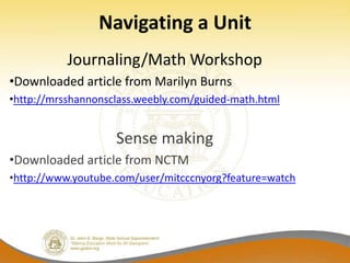 Navigating a Unit
           Journaling/Math Workshop
•Downloaded article from Marilyn Burns
•http://mrsshannonsclass.weebly.com/guided-math.html


                    Sense making
•Downloaded article from NCTM
•http://www.youtube.com/user/mitcccnyorg?feature=watch
 