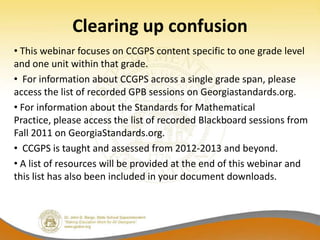 Clearing up confusion
• This webinar focuses on CCGPS content specific to one grade level
and one unit within that grade.
• For information about CCGPS across a single grade span, please
access the list of recorded GPB sessions on Georgiastandards.org.
• For information about the Standards for Mathematical
Practice, please access the list of recorded Blackboard sessions from
Fall 2011 on GeorgiaStandards.org.
• CCGPS is taught and assessed from 2012-2013 and beyond.
• A list of resources will be provided at the end of this webinar and
this list has also been included in your document downloads.
 