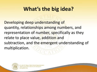 What’s the big idea?

Developing deep understanding of
quantity, relationships among numbers, and
representation of number, specifically as they
relate to place value, addition and
subtraction, and the emergent understanding of
multiplication.
 