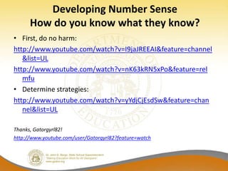 Developing Number Sense
      How do you know what they know?
• First, do no harm:
http://www.youtube.com/watch?v=I9jaJREEAI&feature=channel
   &list=UL
http://www.youtube.com/watch?v=nK63kRN5xPo&feature=rel
   mfu
• Determine strategies:
http://www.youtube.com/watch?v=yYdjCjEsdSw&feature=chan
   nel&list=UL

Thanks, Gatorgyrl82!
http://www.youtube.com/user/Gatorgyrl82?feature=watch
 