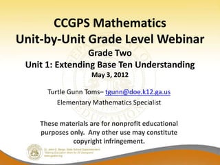 CCGPS Mathematics
Unit-by-Unit Grade Level Webinar
                 Grade Two
 Unit 1: Extending Base Ten Understanding
                    May 3, 2012

      Turtle Gunn Toms– tgunn@doe.k12.ga.us
         Elementary Mathematics Specialist

    These materials are for nonprofit educational
    purposes only. Any other use may constitute
              copyright infringement.
 