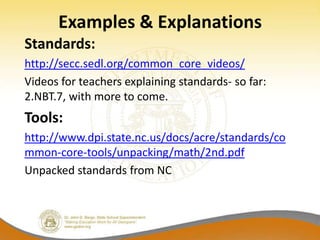 Examples & Explanations
Standards:
http://secc.sedl.org/common_core_videos/
Videos for teachers explaining standards- so far:
2.NBT.7, with more to come.
Tools:
http://www.dpi.state.nc.us/docs/acre/standards/co
mmon-core-tools/unpacking/math/2nd.pdf
Unpacked standards from NC
 