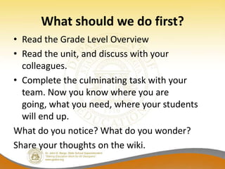 What should we do first?
• Read the Grade Level Overview
• Read the unit, and discuss with your
  colleagues.
• Complete the culminating task with your
  team. Now you know where you are
  going, what you need, where your students
  will end up.
What do you notice? What do you wonder?
Share your thoughts on the wiki.
 