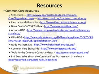 Resources
• Common Core Resources
    SEDL videos - https://www.georgiastandards.org/Common-
   Core/Pages/Math.aspx or http://secc.sedl.org/common_core_videos/
    Illustrative Mathematics - http://www.illustrativemathematics.org/
    Dana Center's CCSS Toolbox - http://www.ccsstoolbox.com/
    Arizona DOE - http://www.azed.gov/standards-practices/mathematics-
   standards/
    Ohio DOE –http://www.ode.state.oh.us/GD/Templates/Pages/ODE/ODEP
   rimary.aspx?page=2&TopicRelationID=1704
   Inside Mathematics- http://www.insidemathematics.org/
    Common Core Standards - http://www.corestandards.org/
    Tools for the Common Core Standards - http://commoncoretools.me/
    Phil Daro talks about the Common Core Mathematics Standards -
   http://serpmedia.org/daro-talks/index.html
 