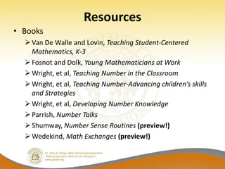 Resources
• Books
   Van De Walle and Lovin, Teaching Student-Centered
    Mathematics, K-3
   Fosnot and Dolk, Young Mathematicians at Work
   Wright, et al, Teaching Number in the Classroom
   Wright, et al, Teaching Number-Advancing children’s skills
    and Strategies
   Wright, et al, Developing Number Knowledge
   Parrish, Number Talks
   Shumway, Number Sense Routines (preview!)
   Wedekind, Math Exchanges (preview!)
 