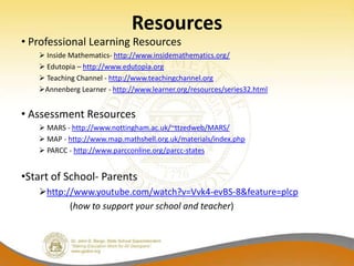 Resources
• Professional Learning Resources
    Inside Mathematics- http://www.insidemathematics.org/
    Edutopia – http://www.edutopia.org
    Teaching Channel - http://www.teachingchannel.org
   Annenberg Learner - http://www.learner.org/resources/series32.html


• Assessment Resources
    MARS - http://www.nottingham.ac.uk/~ttzedweb/MARS/
    MAP - http://www.map.mathshell.org.uk/materials/index.php
    PARCC - http://www.parcconline.org/parcc-states


•Start of School- Parents
   http://www.youtube.com/watch?v=Vvk4-evBS-8&feature=plcp
          (how to support your school and teacher)
 