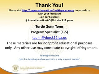 Thank You!
  Please visit http://ccgpsmathematicsK-5.wikispaces.com/ to provide us
                             with your feedback!
                              Join our listserve:
                   join-mathematics-k-5@list.doe.k12.ga.us

                   Turtle Gunn Toms
                Program Specialist (K-5)
                 tgunn@doe.k12.ga.us
 These materials are for nonprofit educational purposes
only. Any other use may constitute copyright infringement.
                              follow@turtletoms
          (yep, I’m tweeting math resources in a very informal manner)
 