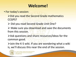 Welcome!
• For today’s session:
    Did you read the Second Grade mathematics
    CCGPS?
     Did you read Second Grade Unit One?
     Make sure you download and save the documents
    from this session.
    Ask questions and share resources/ideas for the
    common good.
    Join the K-5 wiki. If you are wondering what a wiki
    is, we’ll discuss this near the end of the session.
 