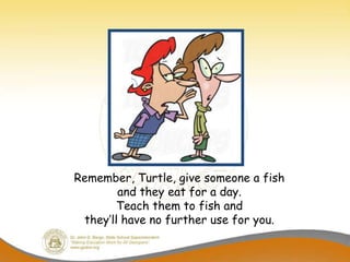 Remember, Turtle, give someone a fish
        and they eat for a day.
       Teach them to fish and
 they’ll have no further use for you.
 