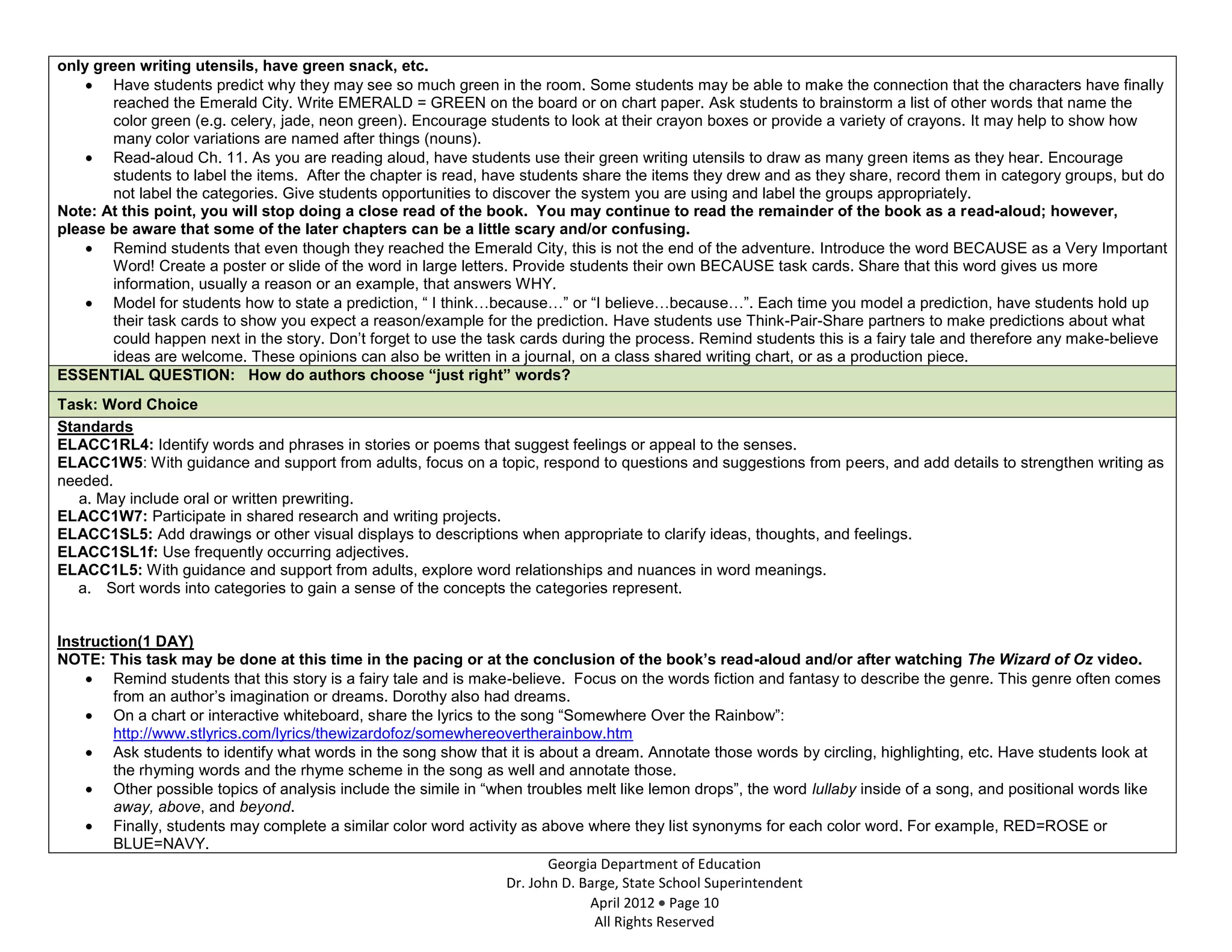 only green writing utensils, have green snack, etc.
       Have students predict why they may see so much green in the room. Some students may be able to make the connection that the characters have finally
       reached the Emerald City. Write EMERALD = GREEN on the board or on chart paper. Ask students to brainstorm a list of other words that name the
       color green (e.g. celery, jade, neon green). Encourage students to look at their crayon boxes or provide a variety of crayons. It may help to show how
       many color variations are named after things (nouns).
       Read-aloud Ch. 11. As you are reading aloud, have students use their green writing utensils to draw as many green items as they hear. Encourage
       students to label the items. After the chapter is read, have students share the items they drew and as they share, record them in category groups, but do
       not label the categories. Give students opportunities to discover the system you are using and label the groups appropriately.
Note: At this point, you will stop doing a close read of the book. You may continue to read the remainder of the book as a read-aloud; however,
please be aware that some of the later chapters can be a little scary and/or confusing.
       Remind students that even though they reached the Emerald City, this is not the end of the adventure. Introduce the word BECAUSE as a Very Important
       Word! Create a poster or slide of the word in large letters. Provide students their own BECAUSE task cards. Share that this word gives us more
       information, usually a reason or an example, that answers WHY.
       Model for students how to state a prediction, “ I think…because…” or “I believe…because…”. Each time you model a prediction, have students hold up
       their task cards to show you expect a reason/example for the prediction. Have students use Think-Pair-Share partners to make predictions about what
       could happen next in the story. Don’t forget to use the task cards during the process. Remind students this is a fairy tale and therefore any make-believe
       ideas are welcome. These opinions can also be written in a journal, on a class shared writing chart, or as a production piece.
ESSENTIAL QUESTION: How do authors choose “just right” words?
Task: Word Choice
Standards
ELACC1RL4: Identify words and phrases in stories or poems that suggest feelings or appeal to the senses.
ELACC1W5: With guidance and support from adults, focus on a topic, respond to questions and suggestions from peers, and add details to strengthen writing as
needed.
   a. May include oral or written prewriting.
ELACC1W7: Participate in shared research and writing projects.
ELACC1SL5: Add drawings or other visual displays to descriptions when appropriate to clarify ideas, thoughts, and feelings.
ELACC1SL1f: Use frequently occurring adjectives.
ELACC1L5: With guidance and support from adults, explore word relationships and nuances in word meanings.
   a. Sort words into categories to gain a sense of the concepts the categories represent.


Instruction(1 DAY)
NOTE: This task may be done at this time in the pacing or at the conclusion of the book’s read-aloud and/or after watching The Wizard of Oz video.
        Remind students that this story is a fairy tale and is make-believe. Focus on the words fiction and fantasy to describe the genre. This genre often comes
        from an author’s imagination or dreams. Dorothy also had dreams.
        On a chart or interactive whiteboard, share the lyrics to the song “Somewhere Over the Rainbow”:
        http://www.stlyrics.com/lyrics/thewizardofoz/somewhereovertherainbow.htm
        Ask students to identify what words in the song show that it is about a dream. Annotate those words by circling, highlighting, etc. Have students look at
        the rhyming words and the rhyme scheme in the song as well and annotate those.
        Other possible topics of analysis include the simile in “when troubles melt like lemon drops”, the word lullaby inside of a song, and positional words like
        away, above, and beyond.
        Finally, students may complete a similar color word activity as above where they list synonyms for each color word. For example, RED=ROSE or
        BLUE=NAVY.
                                                                           Georgia Department of Education
                                                                    Dr. John D. Barge, State School Superintendent
                                                                                 April 2012 Page 10
                                                                                  All Rights Reserved
 