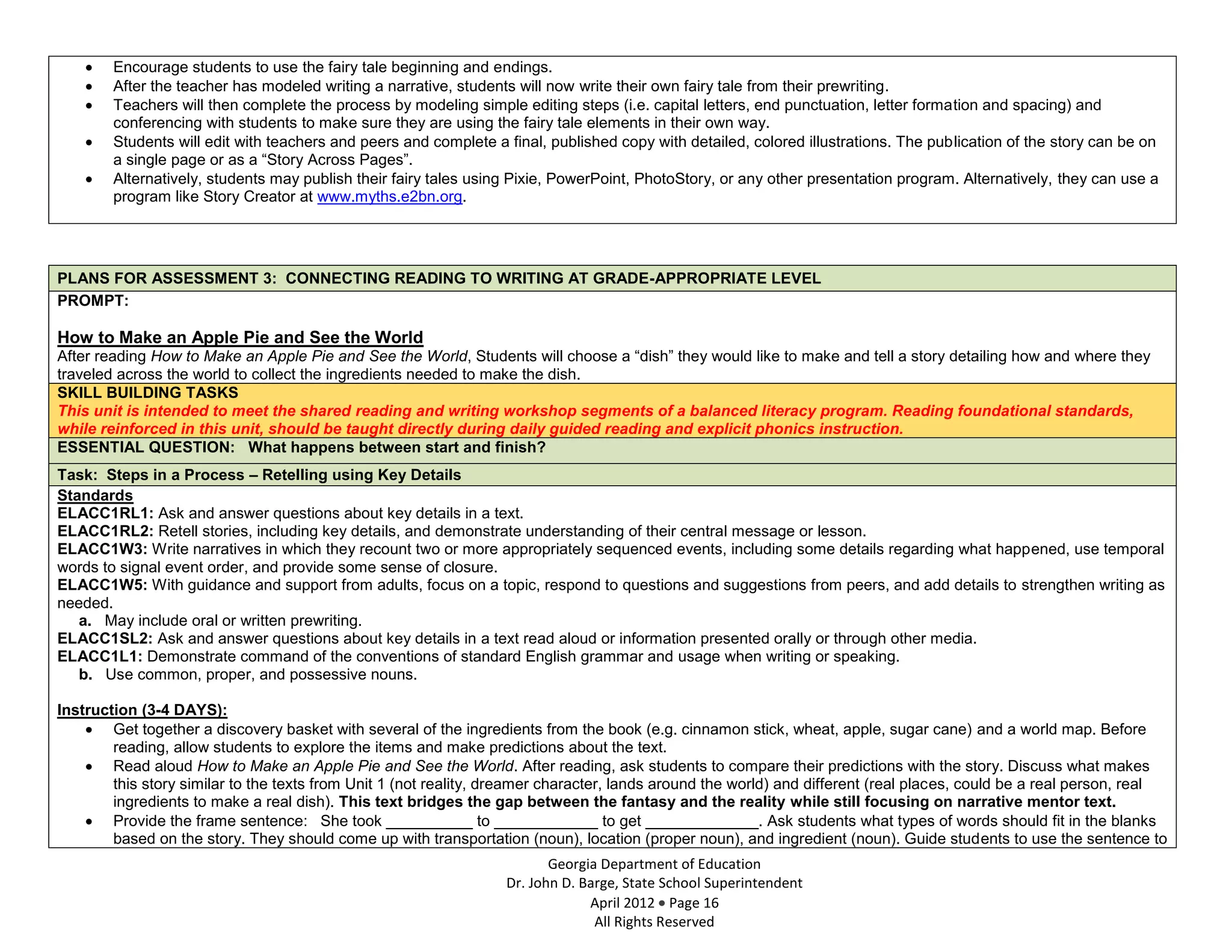 Encourage students to use the fairy tale beginning and endings.
        After the teacher has modeled writing a narrative, students will now write their own fairy tale from their prewriting.
        Teachers will then complete the process by modeling simple editing steps (i.e. capital letters, end punctuation, letter formation and spacing) and
        conferencing with students to make sure they are using the fairy tale elements in their own way.
        Students will edit with teachers and peers and complete a final, published copy with detailed, colored illustrations. The publication of the story can be on
        a single page or as a “Story Across Pages”.
        Alternatively, students may publish their fairy tales using Pixie, PowerPoint, PhotoStory, or any other presentation program. Alternatively, they can use a
        program like Story Creator at www.myths.e2bn.org.




PLANS FOR ASSESSMENT 3: CONNECTING READING TO WRITING AT GRADE-APPROPRIATE LEVEL
PROMPT:

How to Make an Apple Pie and See the World
After reading How to Make an Apple Pie and See the World, Students will choose a “dish” they would like to make and tell a story detailing how and where they
traveled across the world to collect the ingredients needed to make the dish.
SKILL BUILDING TASKS
This unit is intended to meet the shared reading and writing workshop segments of a balanced literacy program. Reading foundational standards,
while reinforced in this unit, should be taught directly during daily guided reading and explicit phonics instruction.
ESSENTIAL QUESTION: What happens between start and finish?
Task: Steps in a Process – Retelling using Key Details
Standards
ELACC1RL1: Ask and answer questions about key details in a text.
ELACC1RL2: Retell stories, including key details, and demonstrate understanding of their central message or lesson.
ELACC1W3: Write narratives in which they recount two or more appropriately sequenced events, including some details regarding what happened, use temporal
words to signal event order, and provide some sense of closure.
ELACC1W5: With guidance and support from adults, focus on a topic, respond to questions and suggestions from peers, and add details to strengthen writing as
needed.
   a. May include oral or written prewriting.
ELACC1SL2: Ask and answer questions about key details in a text read aloud or information presented orally or through other media.
ELACC1L1: Demonstrate command of the conventions of standard English grammar and usage when writing or speaking.
   b. Use common, proper, and possessive nouns.

Instruction (3-4 DAYS):
        Get together a discovery basket with several of the ingredients from the book (e.g. cinnamon stick, wheat, apple, sugar cane) and a world map. Before
        reading, allow students to explore the items and make predictions about the text.
        Read aloud How to Make an Apple Pie and See the World. After reading, ask students to compare their predictions with the story. Discuss what makes
        this story similar to the texts from Unit 1 (not reality, dreamer character, lands around the world) and different (real places, could be a real person, real
        ingredients to make a real dish). This text bridges the gap between the fantasy and the reality while still focusing on narrative mentor text.
        Provide the frame sentence: She took __________ to ____________ to get _____________. Ask students what types of words should fit in the blanks
        based on the story. They should come up with transportation (noun), location (proper noun), and ingredient (noun). Guide students to use the sentence to
                                                                         Georgia Department of Education
                                                                  Dr. John D. Barge, State School Superintendent
                                                                               April 2012 Page 16
                                                                                All Rights Reserved
 