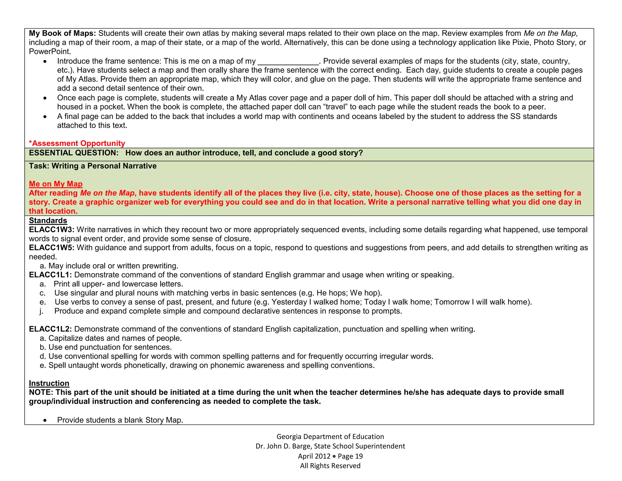 My Book of Maps: Students will create their own atlas by making several maps related to their own place on the map. Review examples from Me on the Map,
including a map of their room, a map of their state, or a map of the world. Alternatively, this can be done using a technology application like Pixie, Photo Story, or
PowerPoint.
        Introduce the frame sentence: This is me on a map of my ______________. Provide several examples of maps for the students (city, state, country,
        etc.). Have students select a map and then orally share the frame sentence with the correct ending. Each day, guide students to create a couple pages
        of My Atlas. Provide them an appropriate map, which they will color, and glue on the page. Then students will write the appropriate frame sentence and
        add a second detail sentence of their own.
        Once each page is complete, students will create a My Atlas cover page and a paper doll of him. This paper doll should be attached with a string and
        housed in a pocket. When the book is complete, the attached paper doll can “travel” to each page while the student reads the book to a peer.
        A final page can be added to the back that includes a world map with continents and oceans labeled by the student to address the SS standards
        attached to this text.

*Assessment Opportunity
ESSENTIAL QUESTION: How does an author introduce, tell, and conclude a good story?
Task: Writing a Personal Narrative

Me on My Map
After reading Me on the Map, have students identify all of the places they live (i.e. city, state, house). Choose one of those places as the setting for a
story. Create a graphic organizer web for everything you could see and do in that location. Write a personal narrative telling what you did one day in
that location.
Standards
ELACC1W3: Write narratives in which they recount two or more appropriately sequenced events, including some details regarding what happened, use temporal
words to signal event order, and provide some sense of closure.
ELACC1W5: With guidance and support from adults, focus on a topic, respond to questions and suggestions from peers, and add details to strengthen writing as
needed.
   a. May include oral or written prewriting.
ELACC1L1: Demonstrate command of the conventions of standard English grammar and usage when writing or speaking.
   a. Print all upper- and lowercase letters.
   c. Use singular and plural nouns with matching verbs in basic sentences (e.g. He hops; We hop).
   e. Use verbs to convey a sense of past, present, and future (e.g. Yesterday I walked home; Today I walk home; Tomorrow I will walk home).
   j. Produce and expand complete simple and compound declarative sentences in response to prompts.

ELACC1L2: Demonstrate command of the conventions of standard English capitalization, punctuation and spelling when writing.
  a. Capitalize dates and names of people.
  b. Use end punctuation for sentences.
  d. Use conventional spelling for words with common spelling patterns and for frequently occurring irregular words.
  e. Spell untaught words phonetically, drawing on phonemic awareness and spelling conventions.

Instruction
NOTE: This part of the unit should be initiated at a time during the unit when the teacher determines he/she has adequate days to provide small
group/individual instruction and conferencing as needed to complete the task.

        Provide students a blank Story Map.

                                                                          Georgia Department of Education
                                                                   Dr. John D. Barge, State School Superintendent
                                                                                April 2012 Page 19
                                                                                 All Rights Reserved
 