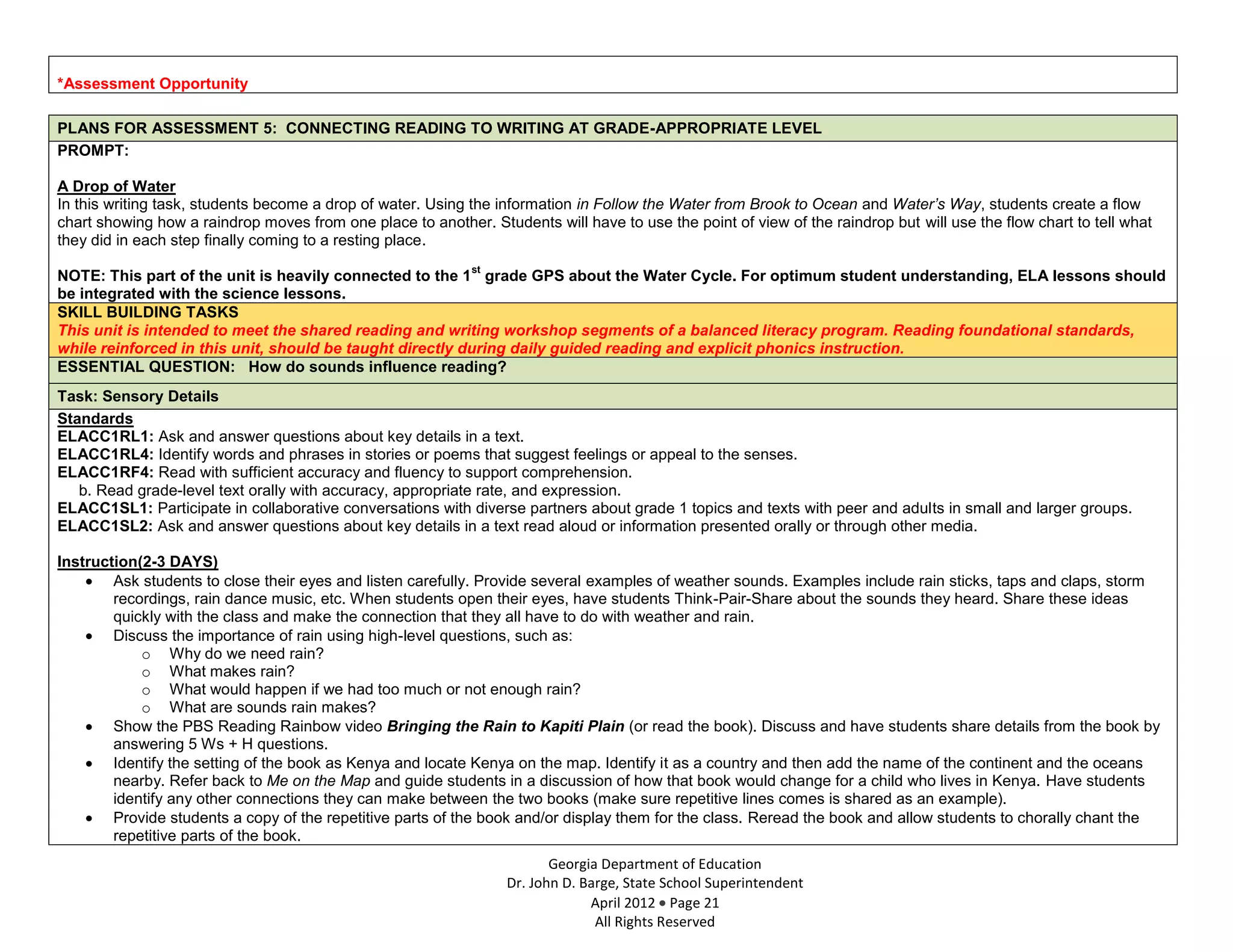*Assessment Opportunity

PLANS FOR ASSESSMENT 5: CONNECTING READING TO WRITING AT GRADE-APPROPRIATE LEVEL
PROMPT:

A Drop of Water
In this writing task, students become a drop of water. Using the information in Follow the Water from Brook to Ocean and Water’s Way, students create a flow
chart showing how a raindrop moves from one place to another. Students will have to use the point of view of the raindrop but will use the flow chart to tell what
they did in each step finally coming to a resting place.
                                                             st
NOTE: This part of the unit is heavily connected to the 1 grade GPS about the Water Cycle. For optimum student understanding, ELA lessons should
be integrated with the science lessons.
SKILL BUILDING TASKS
This unit is intended to meet the shared reading and writing workshop segments of a balanced literacy program. Reading foundational standards,
while reinforced in this unit, should be taught directly during daily guided reading and explicit phonics instruction.
ESSENTIAL QUESTION: How do sounds influence reading?
Task: Sensory Details
Standards
ELACC1RL1: Ask and answer questions about key details in a text.
ELACC1RL4: Identify words and phrases in stories or poems that suggest feelings or appeal to the senses.
ELACC1RF4: Read with sufficient accuracy and fluency to support comprehension.
   b. Read grade-level text orally with accuracy, appropriate rate, and expression.
ELACC1SL1: Participate in collaborative conversations with diverse partners about grade 1 topics and texts with peer and adults in small and larger groups.
ELACC1SL2: Ask and answer questions about key details in a text read aloud or information presented orally or through other media.

Instruction(2-3 DAYS)
        Ask students to close their eyes and listen carefully. Provide several examples of weather sounds. Examples include rain sticks, taps and claps, storm
        recordings, rain dance music, etc. When students open their eyes, have students Think-Pair-Share about the sounds they heard. Share these ideas
        quickly with the class and make the connection that they all have to do with weather and rain.
        Discuss the importance of rain using high-level questions, such as:
            o Why do we need rain?
            o What makes rain?
            o What would happen if we had too much or not enough rain?
            o What are sounds rain makes?
        Show the PBS Reading Rainbow video Bringing the Rain to Kapiti Plain (or read the book). Discuss and have students share details from the book by
        answering 5 Ws + H questions.
        Identify the setting of the book as Kenya and locate Kenya on the map. Identify it as a country and then add the name of the continent and the oceans
        nearby. Refer back to Me on the Map and guide students in a discussion of how that book would change for a child who lives in Kenya. Have students
        identify any other connections they can make between the two books (make sure repetitive lines comes is shared as an example).
        Provide students a copy of the repetitive parts of the book and/or display them for the class. Reread the book and allow students to chorally chant the
        repetitive parts of the book.
                                                                         Georgia Department of Education
                                                                  Dr. John D. Barge, State School Superintendent
                                                                               April 2012 Page 21
                                                                                All Rights Reserved
 