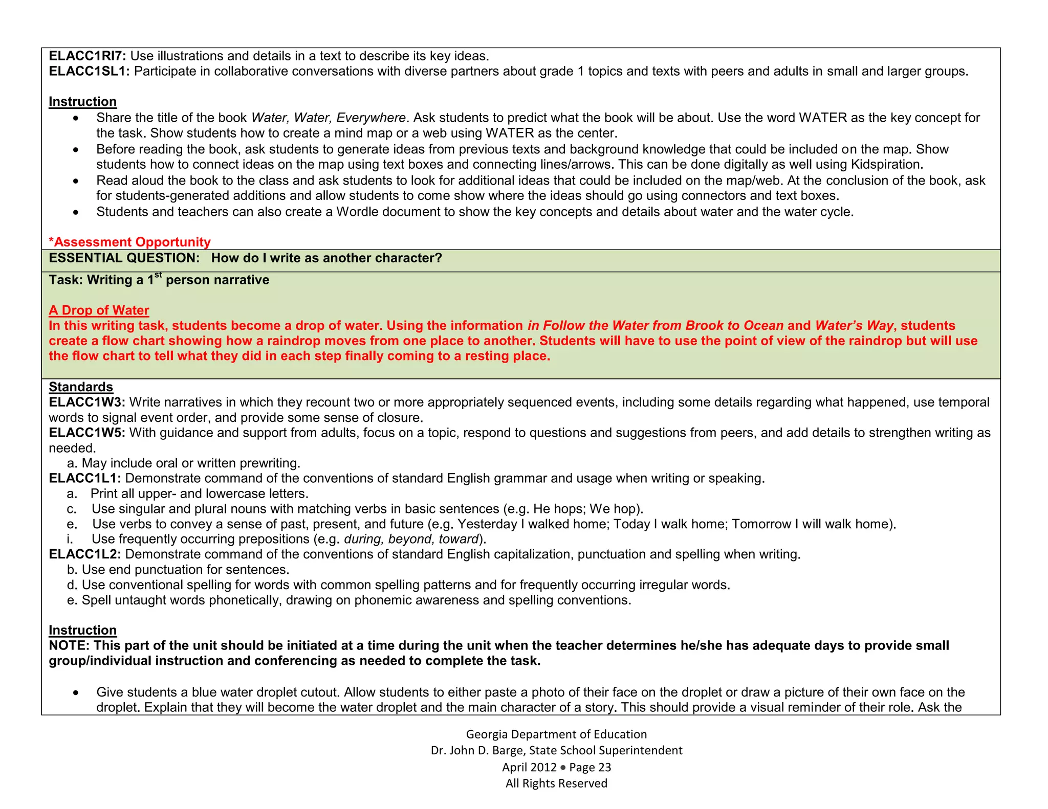 ELACC1RI7: Use illustrations and details in a text to describe its key ideas.
ELACC1SL1: Participate in collaborative conversations with diverse partners about grade 1 topics and texts with peers and adults in small and larger groups.

Instruction
        Share the title of the book Water, Water, Everywhere. Ask students to predict what the book will be about. Use the word WATER as the key concept for
        the task. Show students how to create a mind map or a web using WATER as the center.
        Before reading the book, ask students to generate ideas from previous texts and background knowledge that could be included on the map. Show
        students how to connect ideas on the map using text boxes and connecting lines/arrows. This can be done digitally as well using Kidspiration.
        Read aloud the book to the class and ask students to look for additional ideas that could be included on the map/web. At the conclusion of the book, ask
        for students-generated additions and allow students to come show where the ideas should go using connectors and text boxes.
        Students and teachers can also create a Wordle document to show the key concepts and details about water and the water cycle.

*Assessment Opportunity
ESSENTIAL QUESTION: How do I write as another character?
                  st
Task: Writing a 1 person narrative

A Drop of Water
In this writing task, students become a drop of water. Using the information in Follow the Water from Brook to Ocean and Water’s Way, students
create a flow chart showing how a raindrop moves from one place to another. Students will have to use the point of view of the raindrop but will use
the flow chart to tell what they did in each step finally coming to a resting place.

Standards
ELACC1W3: Write narratives in which they recount two or more appropriately sequenced events, including some details regarding what happened, use temporal
words to signal event order, and provide some sense of closure.
ELACC1W5: With guidance and support from adults, focus on a topic, respond to questions and suggestions from peers, and add details to strengthen writing as
needed.
   a. May include oral or written prewriting.
ELACC1L1: Demonstrate command of the conventions of standard English grammar and usage when writing or speaking.
   a. Print all upper- and lowercase letters.
   c. Use singular and plural nouns with matching verbs in basic sentences (e.g. He hops; We hop).
   e. Use verbs to convey a sense of past, present, and future (e.g. Yesterday I walked home; Today I walk home; Tomorrow I will walk home).
   i. Use frequently occurring prepositions (e.g. during, beyond, toward).
ELACC1L2: Demonstrate command of the conventions of standard English capitalization, punctuation and spelling when writing.
   b. Use end punctuation for sentences.
   d. Use conventional spelling for words with common spelling patterns and for frequently occurring irregular words.
   e. Spell untaught words phonetically, drawing on phonemic awareness and spelling conventions.

Instruction
NOTE: This part of the unit should be initiated at a time during the unit when the teacher determines he/she has adequate days to provide small
group/individual instruction and conferencing as needed to complete the task.

        Give students a blue water droplet cutout. Allow students to either paste a photo of their face on the droplet or draw a picture of their own face on the
        droplet. Explain that they will become the water droplet and the main character of a story. This should provide a visual reminder of their role. Ask the

                                                                         Georgia Department of Education
                                                                  Dr. John D. Barge, State School Superintendent
                                                                               April 2012 Page 23
                                                                                All Rights Reserved
 