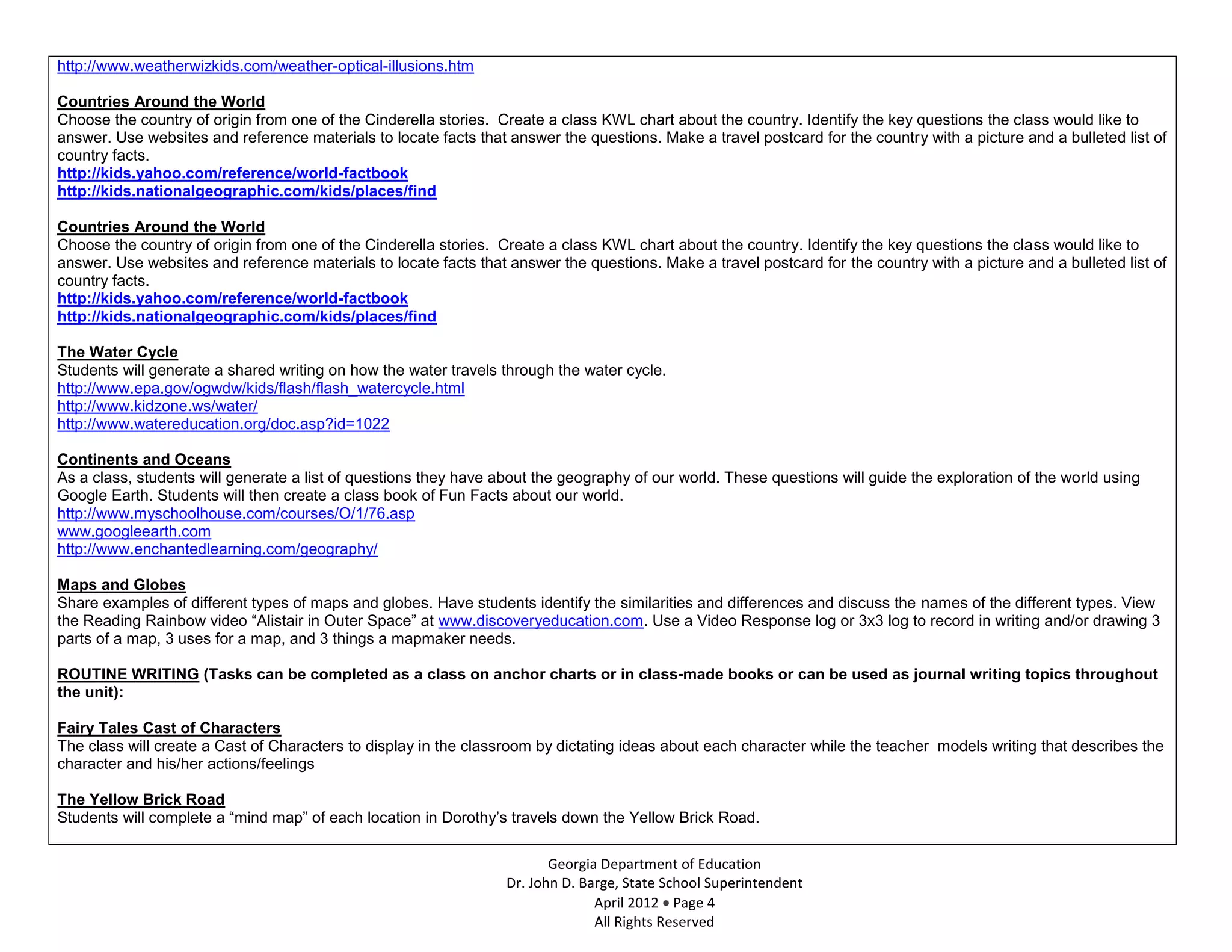 http://www.weatherwizkids.com/weather-optical-illusions.htm

Countries Around the World
Choose the country of origin from one of the Cinderella stories. Create a class KWL chart about the country. Identify the key questions the class would like to
answer. Use websites and reference materials to locate facts that answer the questions. Make a travel postcard for the country with a picture and a bulleted list of
country facts.
http://kids.yahoo.com/reference/world-factbook
http://kids.nationalgeographic.com/kids/places/find

Countries Around the World
Choose the country of origin from one of the Cinderella stories. Create a class KWL chart about the country. Identify the key questions the class would like to
answer. Use websites and reference materials to locate facts that answer the questions. Make a travel postcard for the country with a picture and a bulleted list of
country facts.
http://kids.yahoo.com/reference/world-factbook
http://kids.nationalgeographic.com/kids/places/find

The Water Cycle
Students will generate a shared writing on how the water travels through the water cycle.
http://www.epa.gov/ogwdw/kids/flash/flash_watercycle.html
http://www.kidzone.ws/water/
http://www.watereducation.org/doc.asp?id=1022

Continents and Oceans
As a class, students will generate a list of questions they have about the geography of our world. These questions will guide the exploration of the world using
Google Earth. Students will then create a class book of Fun Facts about our world.
http://www.myschoolhouse.com/courses/O/1/76.asp
www.googleearth.com
http://www.enchantedlearning.com/geography/

Maps and Globes
Share examples of different types of maps and globes. Have students identify the similarities and differences and discuss the names of the different types. View
the Reading Rainbow video “Alistair in Outer Space” at www.discoveryeducation.com. Use a Video Response log or 3x3 log to record in writing and/or drawing 3
parts of a map, 3 uses for a map, and 3 things a mapmaker needs.

ROUTINE WRITING (Tasks can be completed as a class on anchor charts or in class-made books or can be used as journal writing topics throughout
the unit):

Fairy Tales Cast of Characters
The class will create a Cast of Characters to display in the classroom by dictating ideas about each character while the teacher models writing that describes the
character and his/her actions/feelings

The Yellow Brick Road
Students will complete a “mind map” of each location in Dorothy’s travels down the Yellow Brick Road.

                                                                         Georgia Department of Education
                                                                  Dr. John D. Barge, State School Superintendent
                                                                                April 2012 Page 4
                                                                                All Rights Reserved
 