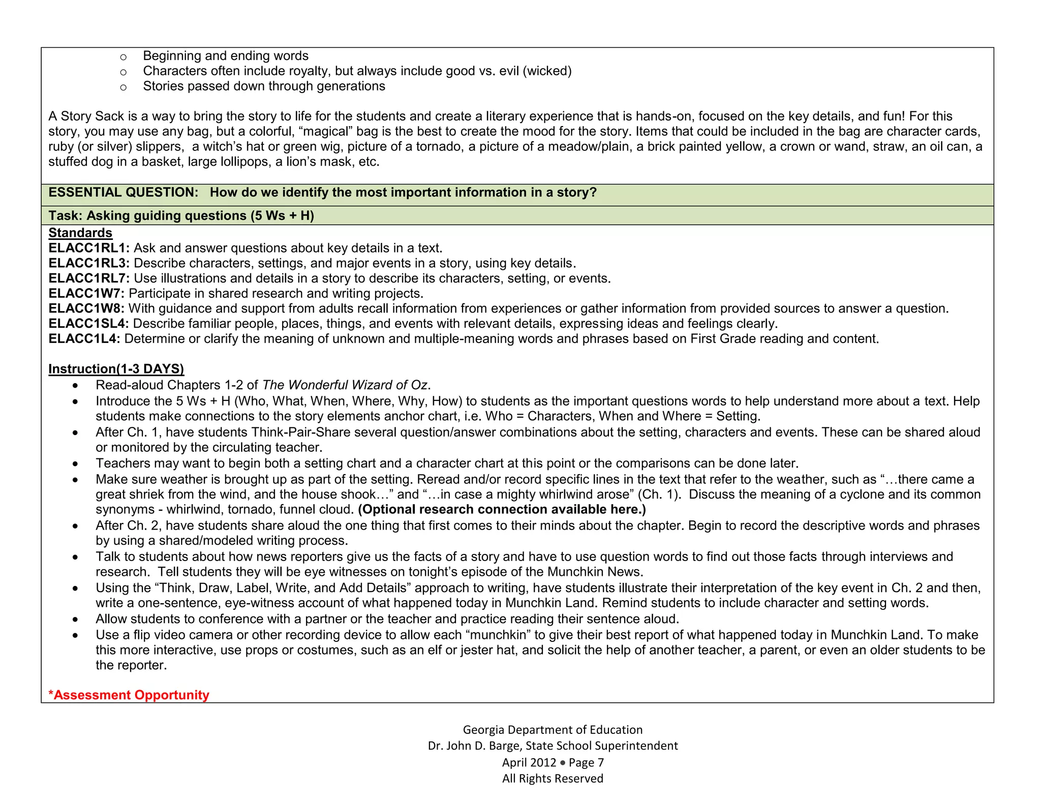 o   Beginning and ending words
            o   Characters often include royalty, but always include good vs. evil (wicked)
            o   Stories passed down through generations

A Story Sack is a way to bring the story to life for the students and create a literary experience that is hands-on, focused on the key details, and fun! For this
story, you may use any bag, but a colorful, “magical” bag is the best to create the mood for the story. Items that could be included in the bag are character cards,
ruby (or silver) slippers, a witch’s hat or green wig, picture of a tornado, a picture of a meadow/plain, a brick painted yellow, a crown or wand, straw, an oil can, a
stuffed dog in a basket, large lollipops, a lion’s mask, etc.

ESSENTIAL QUESTION: How do we identify the most important information in a story?
Task: Asking guiding questions (5 Ws + H)
Standards
ELACC1RL1: Ask and answer questions about key details in a text.
ELACC1RL3: Describe characters, settings, and major events in a story, using key details.
ELACC1RL7: Use illustrations and details in a story to describe its characters, setting, or events.
ELACC1W7: Participate in shared research and writing projects.
ELACC1W8: With guidance and support from adults recall information from experiences or gather information from provided sources to answer a question.
ELACC1SL4: Describe familiar people, places, things, and events with relevant details, expressing ideas and feelings clearly.
ELACC1L4: Determine or clarify the meaning of unknown and multiple-meaning words and phrases based on First Grade reading and content.

Instruction(1-3 DAYS)
        Read-aloud Chapters 1-2 of The Wonderful Wizard of Oz.
        Introduce the 5 Ws + H (Who, What, When, Where, Why, How) to students as the important questions words to help understand more about a text. Help
        students make connections to the story elements anchor chart, i.e. Who = Characters, When and Where = Setting.
        After Ch. 1, have students Think-Pair-Share several question/answer combinations about the setting, characters and events. These can be shared aloud
        or monitored by the circulating teacher.
        Teachers may want to begin both a setting chart and a character chart at this point or the comparisons can be done later.
        Make sure weather is brought up as part of the setting. Reread and/or record specific lines in the text that refer to the weather, such as “…there came a
        great shriek from the wind, and the house shook…” and “…in case a mighty whirlwind arose” (Ch. 1). Discuss the meaning of a cyclone and its common
        synonyms - whirlwind, tornado, funnel cloud. (Optional research connection available here.)
        After Ch. 2, have students share aloud the one thing that first comes to their minds about the chapter. Begin to record the descriptive words and phrases
        by using a shared/modeled writing process.
        Talk to students about how news reporters give us the facts of a story and have to use question words to find out those facts through interviews and
        research. Tell students they will be eye witnesses on tonight’s episode of the Munchkin News.
        Using the “Think, Draw, Label, Write, and Add Details” approach to writing, have students illustrate their interpretation of the key event in Ch. 2 and then,
        write a one-sentence, eye-witness account of what happened today in Munchkin Land. Remind students to include character and setting words.
        Allow students to conference with a partner or the teacher and practice reading their sentence aloud.
        Use a flip video camera or other recording device to allow each “munchkin” to give their best report of what happened today in Munchkin Land. To make
        this more interactive, use props or costumes, such as an elf or jester hat, and solicit the help of another teacher, a parent, or even an older students to be
        the reporter.

*Assessment Opportunity

                                                                          Georgia Department of Education
                                                                   Dr. John D. Barge, State School Superintendent
                                                                                 April 2012 Page 7
                                                                                 All Rights Reserved
 