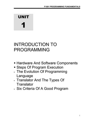 F1001 PROGRAMMING FUNDAMENTALS




  UNIT

   1

INTRODUCTION TO
PROGRAMMING

 Hardware And Software Components
 Steps Of Program Execution
 The Evolution Of Programming

  Language
 Translator And The Types Of

  Translator
 Six Criteria Of A Good Program




                                             1
 