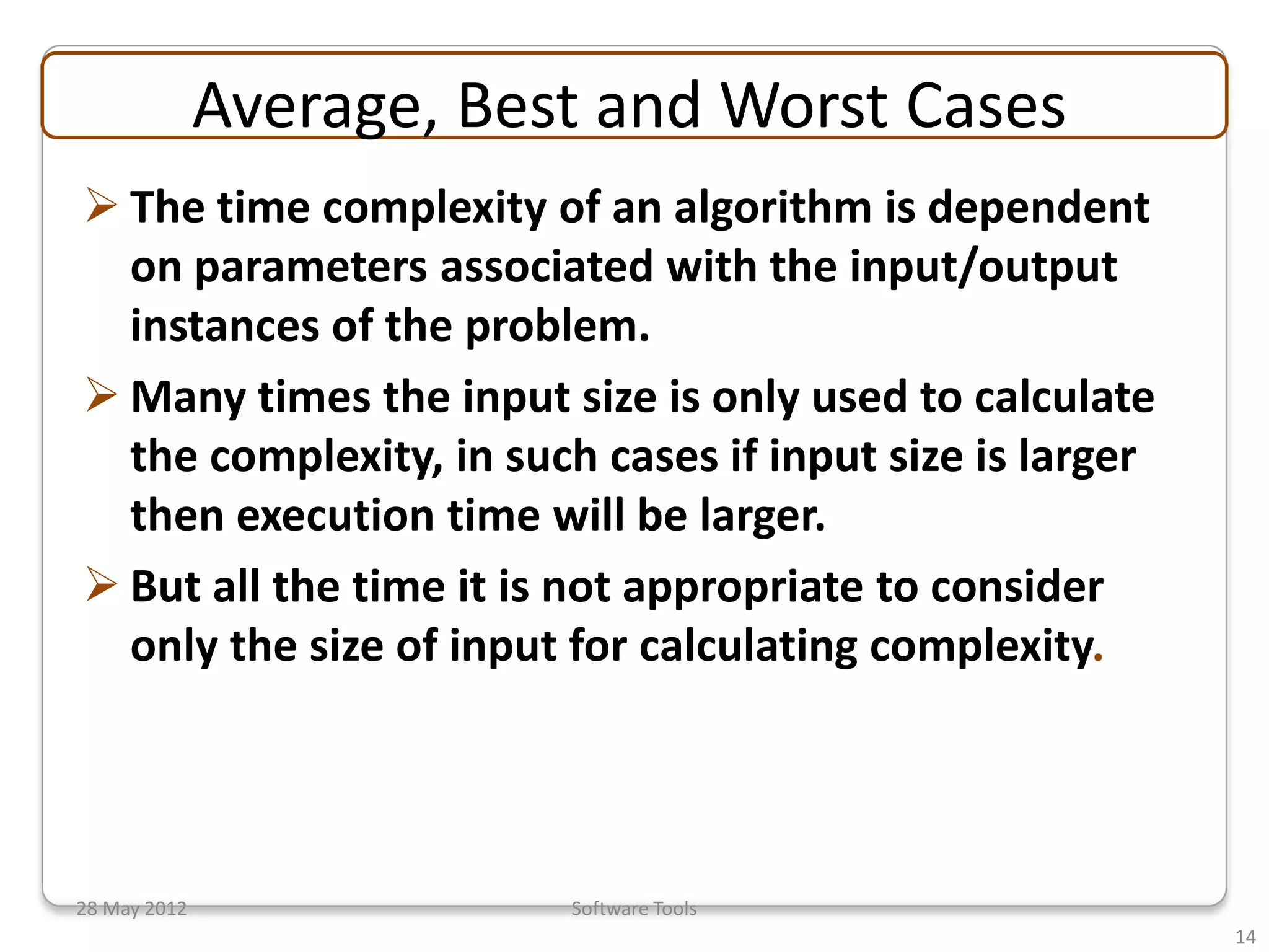 Average, Best and Worst Cases
 The time complexity of an algorithm is dependent
  on parameters associated with the input/output
  instances of the problem.
 Many times the input size is only used to calculate
  the complexity, in such cases if input size is larger
  then execution time will be larger.
 But all the time it is not appropriate to consider
  only the size of input for calculating complexity.




28 May 2012               Software Tools
                                                          14
 