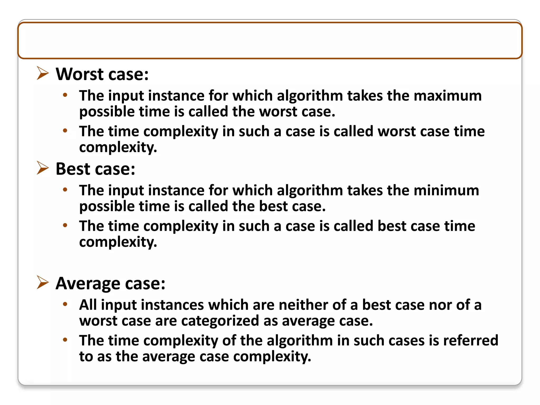 Worst case:
   • The input instance for which algorithm takes the maximum
     possible time is called the worst case.
   • The time complexity in such a case is called worst case time
     complexity.
 Best case:
   • The input instance for which algorithm takes the minimum
     possible time is called the best case.
   • The time complexity in such a case is called best case time
     complexity.

 Average case:
   • All input instances which are neither of a best case nor of a
     worst case are categorized as average case.
   • The time complexity of the algorithm in such cases is referred
     to as the average case complexity.
 
