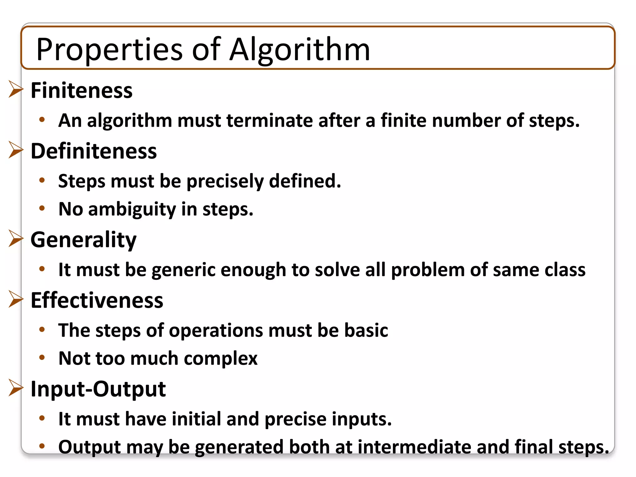 Properties of Algorithm
 Finiteness
   • An algorithm must terminate after a finite number of steps.
 Definiteness
   • Steps must be precisely defined.
   • No ambiguity in steps.
 Generality
   • It must be generic enough to solve all problem of same class
 Effectiveness
   • The steps of operations must be basic
   • Not too much complex
 Input-Output
   • It must have initial and precise inputs.
   • Output may be generated both at intermediate and final steps.
 