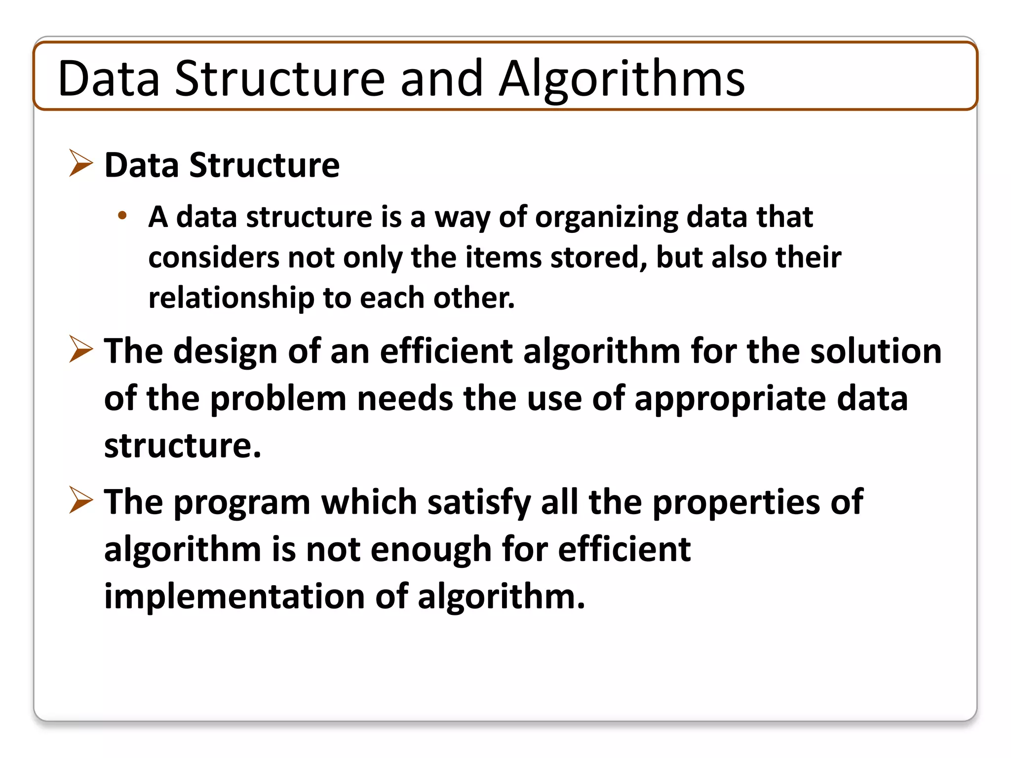 Data Structure and Algorithms
 Data Structure
   • A data structure is a way of organizing data that
     considers not only the items stored, but also their
     relationship to each other.
 The design of an efficient algorithm for the solution
  of the problem needs the use of appropriate data
  structure.
 The program which satisfy all the properties of
  algorithm is not enough for efficient
  implementation of algorithm.
 