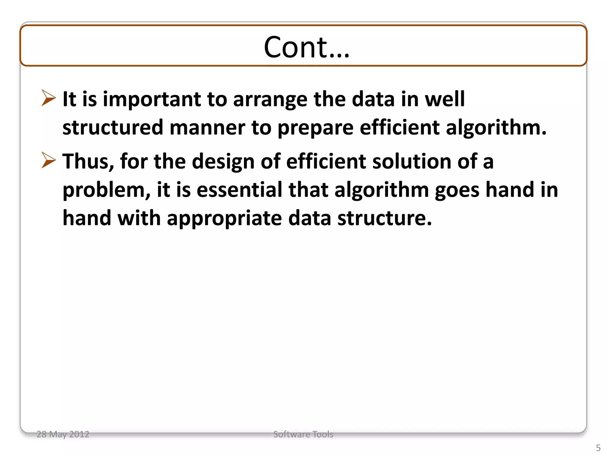 Cont…
 It is important to arrange the data in well
  structured manner to prepare efficient algorithm.
 Thus, for the design of efficient solution of a
  problem, it is essential that algorithm goes hand in
  hand with appropriate data structure.




28 May 2012             Software Tools
                                                         5
 