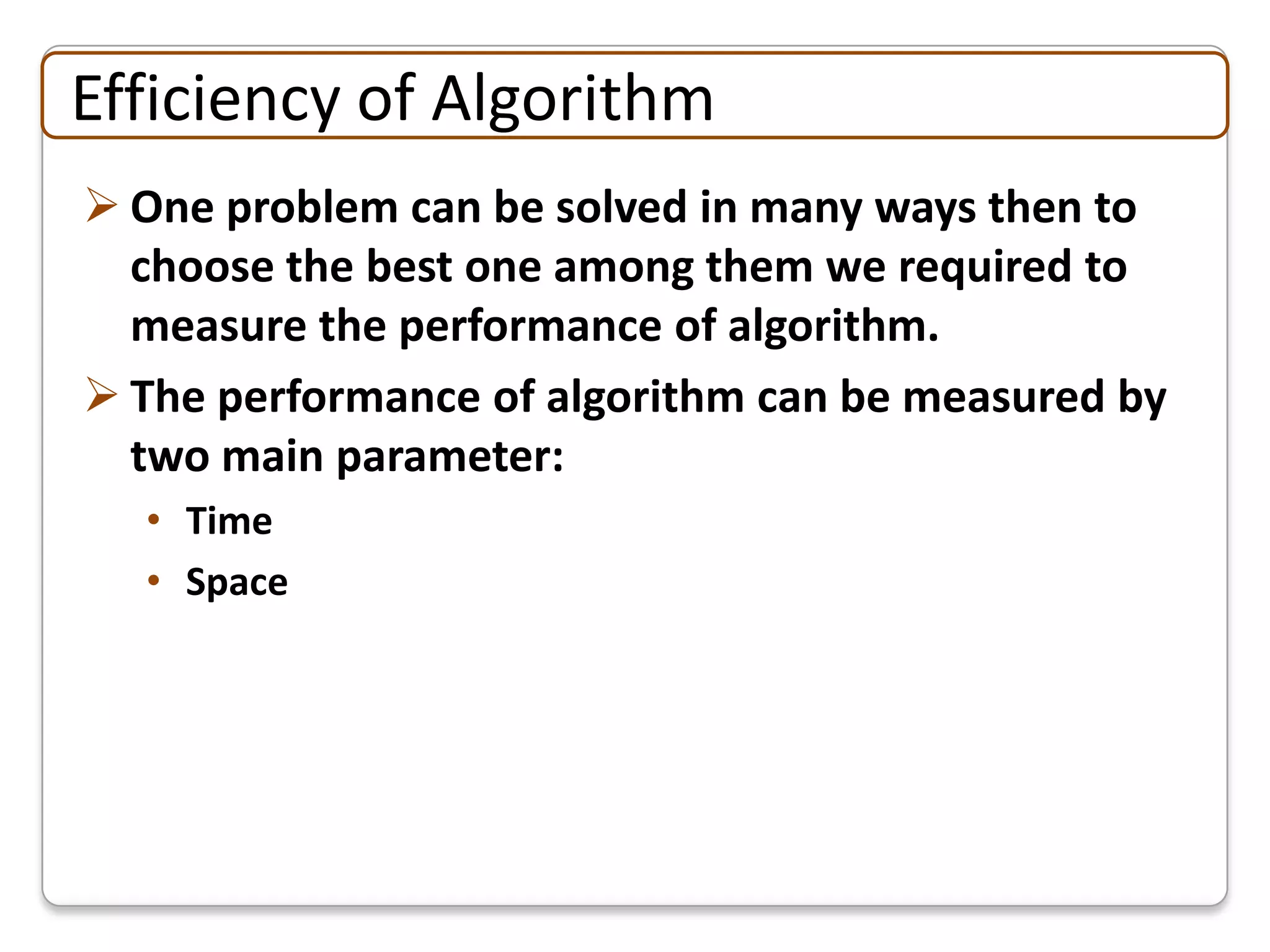 Efficiency of Algorithm
 One problem can be solved in many ways then to
  choose the best one among them we required to
  measure the performance of algorithm.
 The performance of algorithm can be measured by
  two main parameter:
  • Time
  • Space
 