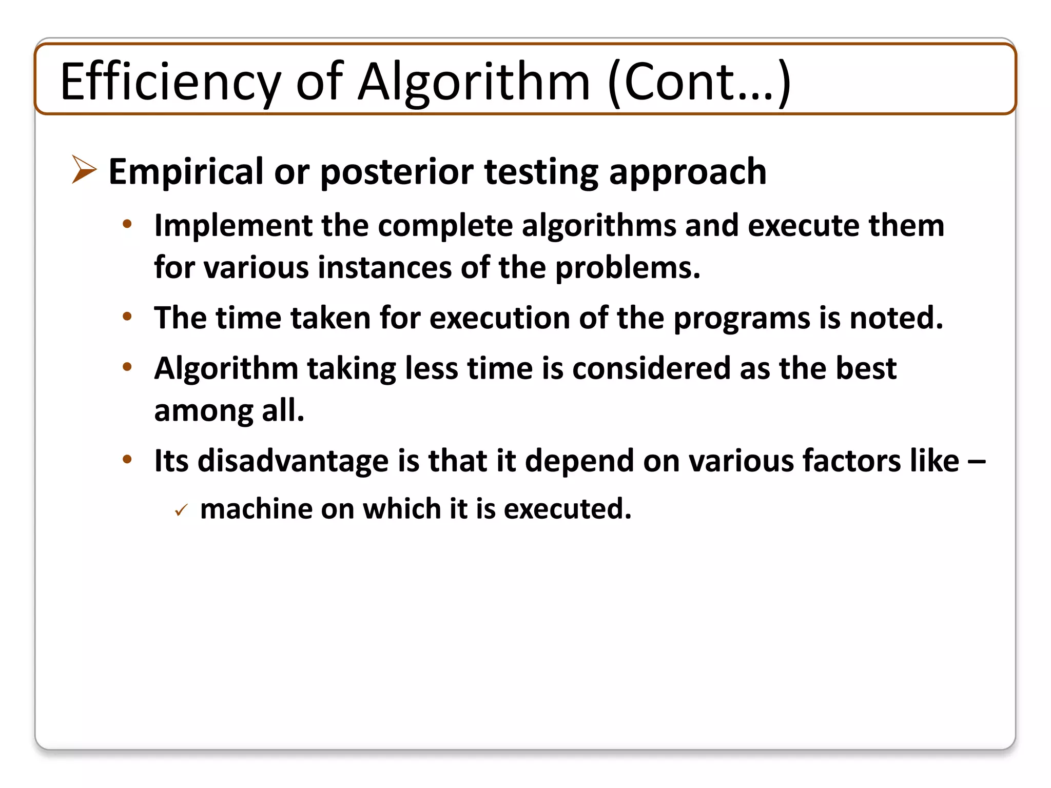 Efficiency of Algorithm (Cont…)
 Empirical or posterior testing approach
   • Implement the complete algorithms and execute them
     for various instances of the problems.
   • The time taken for execution of the programs is noted.
   • Algorithm taking less time is considered as the best
     among all.
   • Its disadvantage is that it depend on various factors like –
         machine on which it is executed.
 