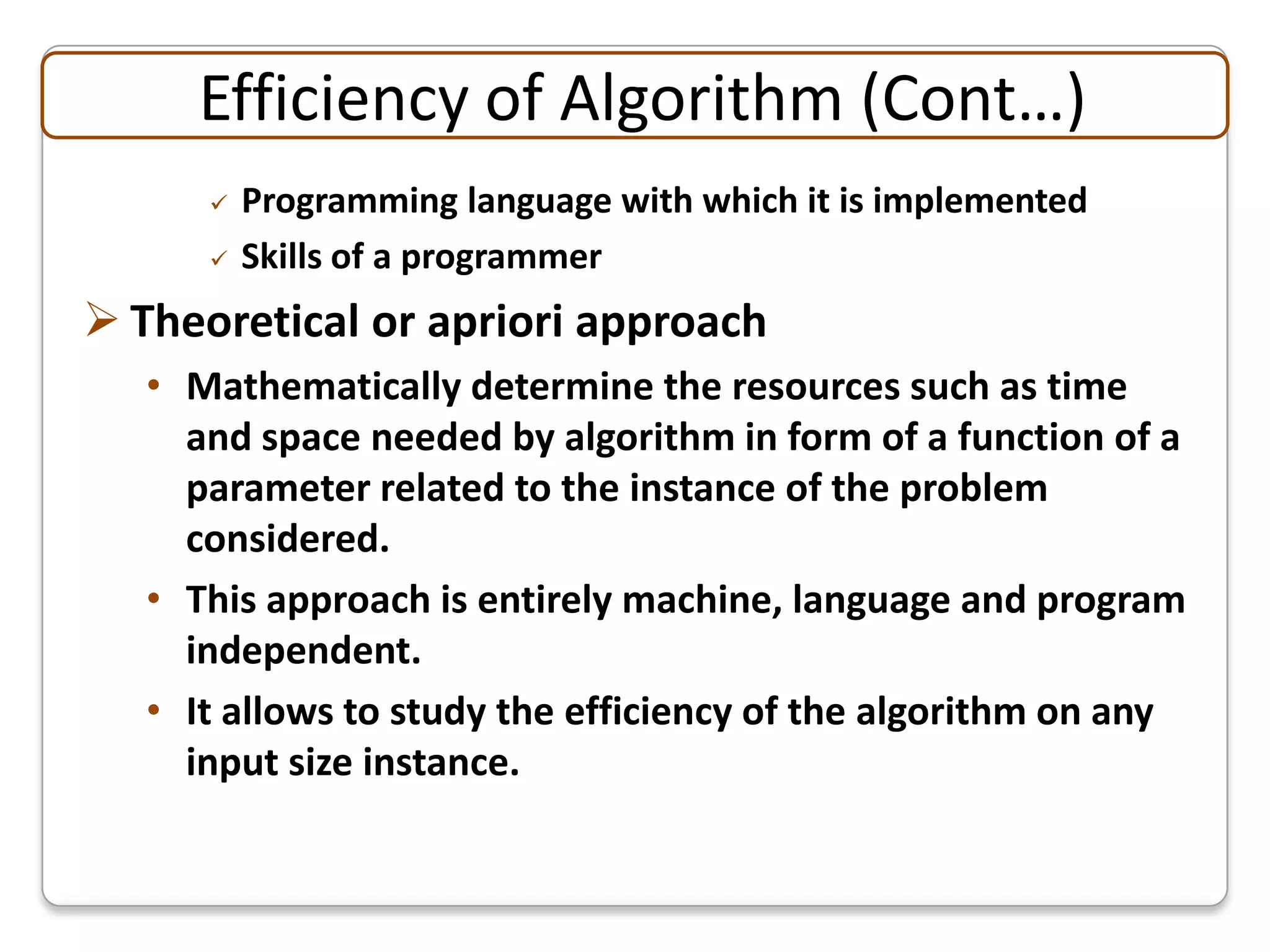 Efficiency of Algorithm (Cont…)
         Programming language with which it is implemented
         Skills of a programmer
 Theoretical or apriori approach
   • Mathematically determine the resources such as time
     and space needed by algorithm in form of a function of a
     parameter related to the instance of the problem
     considered.
   • This approach is entirely machine, language and program
     independent.
   • It allows to study the efficiency of the algorithm on any
     input size instance.
 
