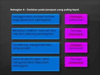 Bahagian A : Gariskan pada jawapan yang paling tepat.

 Menggunakan sumber-sumber                   Peniaga
 bagi penerusan perniagaan.                 Usahawan


 Berupaya melihat, mencari dan               Peniaga
 merubut peluang perniagaan.                Usahawan


 Cenderung mengambil risiko                  Peniaga
 yang rendah                                Usahawan


 Mencari keuntungan serta                    Peniaga
 mengutamakan kepuasan                      Usahawan
 pelanggan
 