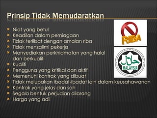    Niat yang betul
   Keadilan dalam perniagaan
   Tidak terlibat dengan amalan riba
   Tidak menzalimi pekerja
   Menyediakan perkhidmatan yang halal
    dan berkualiti
   Kualiti
   Pengguna yang kritikal dan aktif
   Memenuhi kontrak yang dibuat
   Tidak melupakan ibadat-ibadat lain dalam keusahawanan
   Kontrak yang jelas dan sah
   Segala bentuk perjudian dilarang
   Harga yang adil
 