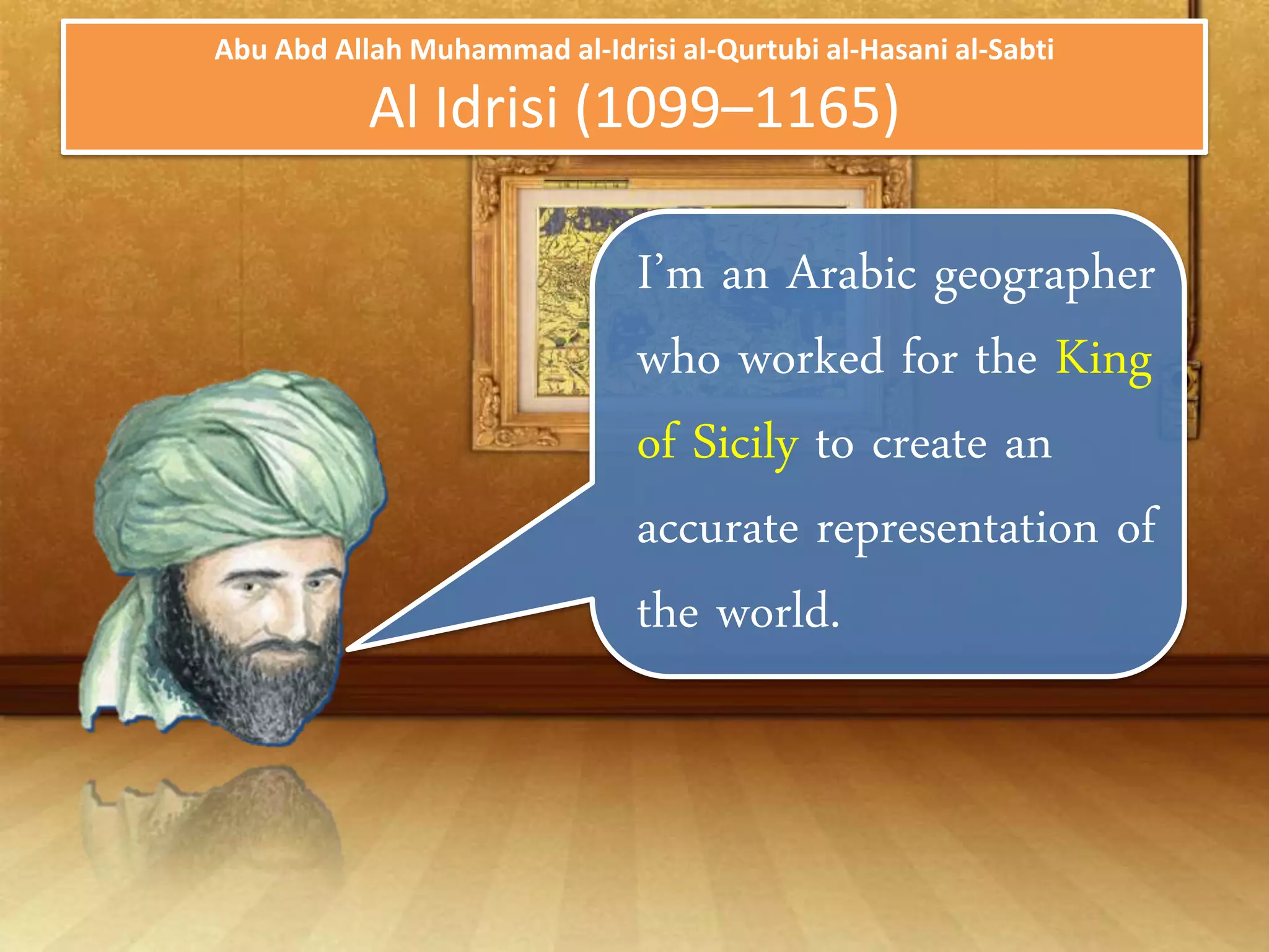 Abu Abd Allah Muhammad al-Idrisi al-Qurtubi al-Hasani al-Sabti

           Al Idrisi (1099–1165)

                               I’m an Arabic
                               geographer who
                               worked for the King of
                               Sicily to create an
                               accurate
                               representation of the
                               world.
 